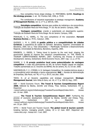 Medida da competitividade do destino Brasil: uma
aplicação do Índice de Competitividade Turística do                          Simone Alves
WEF 2008                                                             Nayara Nunes Ferreira

______. How competitive forces shape strategy. In: MINTZBERG; QUINN. Readings in
the strategy process. 3. ed. NJ: Prentice Hall, 1998, p. 75-83.

______. The contributions of industrial organization to strategic management. Academy
of Management Review, vol. 6, n.º 4, p. 609-20, 1981.

______ Estratégia competitiva: técnicas para análise de indústrias e da concorrência.
Tradução de Elizabeth Maria de Pinho Braga, 7ª. Ed. Rio de Janeiro: Campus, 1986.

______. Vantagem competitiva: criando e sustentando um desempenho superior.
Tradução de Elizabeth Maria de Pinho Braga. Rio de Janeiro: Campus, 1990.

PRAHALAD, C. K.; HAMEL, G. The core competence of the corporation. Harvard
Business Review, p. 79-91, maio/jun. 1990.

QUEIROZ, L. M. A. (2005) A gestão pública e a competitividade de cidades
turísticas: a experiência da cidade do Salvador. Barcelona, Espanha: Universidade de
Barcelona, 2005. 631 p. Tese (Doutorado) — Planificação Territorial e Desenvolvimento
Regional, Universidade de Barcelona, Barcelona, Espanha, 2005.

RINGBECK, J.; GROSS, S. Taking travel & tourism to the next level: shaping the
government agenda to improve the industry’s competitiveness. In: THE TRAVEL &
TOURISM COMPETITIVENESS REPORT, 2007: Furthering the Process of Economic
Development. Geneva, Switzerland, World Economic Forum, 2007. Cap. 1.2, p. 27-43.

SGARBI, V. S. O arranjo produtivo local como potencializador da vantagem
competitiva: a visão dos participantes do APL de turismo Região Lagoas em Alagoas.
Trabalho apresentado ao 22. Encontro da ANPAD, Rio de Janeiro, RJ, 6 a 10 set. 2008.

VASCONCELOS, F. C.; CYRINO, A. B. Vantagem Competitiva: Os modelos teóricos atuais e
a convergência entre estratégia e teoria organizacional. RAE — Revista de Administração
de Empresas, São Paulo, vol. 40, n.º 4, p. 20-37, out./dez. 2000.

TEECE, D. et al. Dynamic capabilities and strategic management. Strategic
Management Journal, John Wiley & Sons, vol. 18, n.º 7, p. 509-33, Aug., 1997.

WEF — World Economic Forum. The Travel & Tourism Competitiveness Report
2008. Editored by Blanke, Jennifer and Chiesa, Thea. Geneva, Switzerland. 471 p.
Disponível                                                                   em:
<www2.weforum.org/en/initiatives/gcp/TravelandTourismReport/index.html>.  Acesso
em: 16 mar. 2008.

______. The Travel & Tourism Competitiveness Report 2007: Furthering the
process of economic development. Editored by Blanke, Jennifer and Chiesa, Thea.
Geneva,           Switzerland.       453         p.          Disponível    em:
<www2.weforum.org/en/initiatives/gcp/TravelandTourismReport/index.html>. Acesso
em: 25 jun. 2007.

WTTC — World Travel and Tourism Council. The global travel & tourism summit:
breaking barriers, managing growth. Lisboa, 10 a 12 maio 2007. Disponível em:
<www.wtcc.org>. Acesso em: 1 out. 2007.




Observatório de Inovação do Turismo – Revista Acadêmica                                23
Volume IV – Número 1 – Março de 2009
 