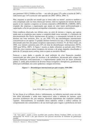 Medida da competitividade do destino Brasil: uma
aplicação do Índice de Competitividade Turística do                                    Simone Alves
WEF 2008                                                                       Nayara Nunes Ferreira

que gastaram US$ 4,3 bilhões no País — um salto de quase 12% sobre a receita de 2005 e
nada menos que 116% acima do valor apurado em 2002” (MTur, 2006: 5).

Mas, enquanto se percebe um mundo que se torna cada vez menor3, assiste-se também a
uma competição cada vez mais intensa por turistas, tanto no segmento do turismo de lazer,
quanto no de viajantes a negócios ou turismo corporativo (RINGBECK e GROSS, 2007),
exigindo das empresas e organizações que atuam no setor maior profissionalização e
capacitação, a fim de que possam acompanhar a demanda e superar a concorrência.

Outra tendência observada, nos últimos anos, no setor de turismo e viagens, que agrava
ainda mais as exigências para manter a competitividade nesse mercado, é o fenômeno da
desconcentração dos fluxos internacionais de turistas e a consequente inclusão de novos
destinos nas rotas turísticas. Pois, se, em 1950, 97% dos desembarques internacionais
concentravam-se em apenas 15 grandes destinos turísticos (ou seja, o fluxo de passageiros
direcionado para fora dos países receptores representava irrisórios 3% do fluxo total), em
2004, esse número aumentou para 43% do total de desembarques internacionais (WTO,
2005 apud MTur, 2007). A Figura 1 mostra os dados referentes ao período entre 1950 e
2004 dos cinco maiores países receptores do turismo e do grupo daqueles classificados a
partir da 16ª posição nesse ranking, entre os quais se encontra o Brasil.

Soma-se a esses dados a questão do atual ambiente de crise financeira mundial,
caracterizado por altos graus de incerteza e de turbulência, alavancada pelo colapso do
sistema financeiro norte-americano e a impressionante queda livre da maior economia
global. E, ainda, pela existência de diversas forças (exógenas e disruptivas), geralmente de
difícil previsibilidade, tais como epidemias e ataques terroristas.

              Figura 1 — Desembarques internacionais por país receptor, 1950-2004




                                Fonte: WTO, 2005 (apud MTur, 2007, p. 20).


Se tais forças já se refletem, direta e indiretamente, na indústria nacional como um todo,
têm efeito devastador e ainda mais imprevisível sobre a indústria do turismo, cujos
proveitos econômicos são, por natureza, altamente dependentes das condições cambiais
vigentes. Adicionalmente, os resultados dessa indústria sofrem o reflexo indireto do
comportamento dos consumidores e de sua motivação para viagens e preferências de lazer




3
  Ou “mais plano”, usando o termo escolhido pelo jornalista Thomas Friedman (2005), no best-seller
internacional The World is flat, para descrever esse processo decorrente do fenômeno da globalização
mundial.
Observatório de Inovação do Turismo – Revista Acadêmica                                           3
Volume IV – Número 1 – Março de 2009
 