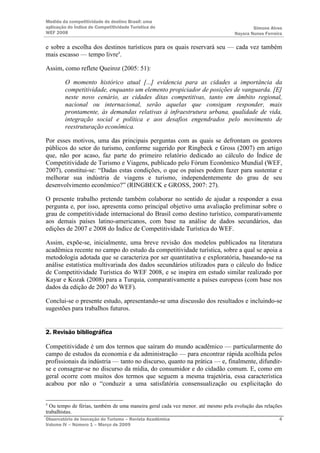 Medida da competitividade do destino Brasil: uma
aplicação do Índice de Competitividade Turística do                                      Simone Alves
WEF 2008                                                                         Nayara Nunes Ferreira

e sobre a escolha dos destinos turísticos para os quais reservará seu — cada vez também
mais escasso — tempo livre4.

Assim, como reflete Queiroz (2005: 51):

         O momento histórico atual [...] evidencia para as cidades a importância da
         competitividade, enquanto um elemento propiciador de posições de vanguarda. [E]
         neste novo cenário, as cidades ditas competitivas, tanto em âmbito regional,
         nacional ou internacional, serão aquelas que consigam responder, mais
         prontamente, às demandas relativas à infraestrutura urbana, qualidade de vida,
         integração social e política e aos desafios engendrados pelo movimento de
         reestruturação econômica.

Por esses motivos, uma das principais perguntas com as quais se defrontam os gestores
públicos do setor do turismo, conforme sugerido por Ringbeck e Gross (2007) em artigo
que, não por acaso, faz parte do primeiro relatório dedicado ao cálculo do Índice de
Competitividade de Turismo e Viagens, publicado pelo Fórum Econômico Mundial (WEF,
2007), constitui-se: “Dadas estas condições, o que os países podem fazer para sustentar e
melhorar sua indústria de viagens e turismo, independentemente do grau de seu
desenvolvimento econômico?” (RINGBECK e GROSS, 2007: 27).

O presente trabalho pretende também colaborar no sentido de ajudar a responder a essa
pergunta e, por isso, apresenta como principal objetivo uma avaliação preliminar sobre o
grau de competitividade internacional do Brasil como destino turístico, comparativamente
aos demais países latino-americanos, com base na análise de dados secundários, das
edições de 2007 e 2008 do Índice de Competitividade Turística do WEF.

Assim, expõe-se, inicialmente, uma breve revisão dos modelos publicados na literatura
acadêmica recente no campo do estudo da competitividade turística, sobre a qual se apoia a
metodologia adotada que se caracteriza por ser quantitativa e exploratória, baseando-se na
análise estatística multivariada dos dados secundários utilizados para o cálculo do Índice
de Competitividade Turística do WEF 2008, e se inspira em estudo similar realizado por
Kayar e Kozak (2008) para a Turquia, comparativamente a países europeus (com base nos
dados da edição de 2007 do WEF).

Conclui-se o presente estudo, apresentando-se uma discussão dos resultados e incluindo-se
sugestões para trabalhos futuros.


2. Revisão bibliográfica

Competitividade é um dos termos que saíram do mundo acadêmico — particularmente do
campo de estudos da economia e da administração — para encontrar rápida acolhida pelos
profissionais da indústria — tanto no discurso, quanto na prática — e, finalmente, difundir-
se e consagrar-se no discurso da mídia, do consumidor e do cidadão comum. E, como em
geral ocorre com muitos dos termos que seguem a mesma trajetória, essa característica
acabou por não o “conduzir a uma satisfatória consensualização ou explicitação do


4
  Ou tempo de férias, também de uma maneira geral cada vez menor, até mesmo pela evolução das relações
trabalhistas.
Observatório de Inovação do Turismo – Revista Acadêmica                                             4
Volume IV – Número 1 – Março de 2009
 
