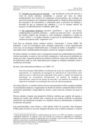 Medida da competitividade do destino Brasil: uma
aplicação do Índice de Competitividade Turística do                                         Simone Alves
WEF 2008                                                                            Nayara Nunes Ferreira

         iii) baseadas nos processos de mercado — que incorporam à teoria do item (ii), a
         visão da escola austríaca, estendendo o conceito por meio de linhas
         complementares dos modelos de competição microeconômica, que resultam em
         uma teoria integrativa de competição fundamentada na “dinâmica da[s] empresa[s],
         dos mercados e da concorrência, e enfatizando mais os processos de mudança e
         inovação do que as estruturas das indústrias [...] ou os arranjos estáveis de
         recursos” (VASCONCELOS e CYRINO, 2000: 30);

         iv) das capacidades dinâmicas (dynamic capabilities) — que, de certa forma,
         complementam os modelos anteriores — citados nos itens (ii) e (iii) — por meio de
         um modelo sintético que incorpora à visão estratégica competitiva, o caráter de
         “social wellfare” e os ganhos inerentes ao processo de aprendizagem dinâmica e
         contínua da empresa como “organismo vivo”7.

Com base na distinção desses modelos teóricos, Vasconcelos e Cyrino (2000: 20)
defendem “a tese da convergência entre estratégia empresarial e teoria organizacional
como uma via de pesquisa fundamental para a evolução de ambas as disciplinas” e para
uma análise inter e multidisciplinar do próprio conceito de vantagem competitiva.

Os autores alertam, no entanto, para o consequente aumento da complexidade dos modelos
teóricos associados, os quais se, por um lado, enriquecem a visão acerca do problema em
estudo, por outro, requerem perspectivas analíticas sistêmicas, muito mais elaboradas, além
de profissionais cada vez mais capacitados para conjugar as múltiplas realidades sociais e
econômicas envolvidas.

De fato, como observado por Mateus et al. (2005: 17):

         Uma das principais dificuldades na utilização da noção de competitividade reside,
         seguramente, no tratamento da passagem do referencial da concorrência entre
         empresas para o referencial da competição entre países e regiões em matéria de
         localização do investimento internacional, em matéria de tradução da
         especialização comercial em quotas de mercado e em matéria de avaliação dos
         respectivos resultados na sustentação dos níveis de vida da população.

Em outras palavras, os modelos teóricos devem necessariamente refletir a própria realidade
vivenciada pelas empresas e organizações no desafio de manter a competitividade de forma
sustentável, garantindo a longevidade do sucesso, assim como dos sistemas nos quais se
inserem.

Devem, portanto, integrar uma perspectiva holística sistêmica que englobe não apenas a
empresa em estudo, mas também todo o entorno de seu sistema, incluindo os principais
stakeholders que interferem ou podem vir a interferir, direta ou indiretamente, na dinâmica
do processo em questão.

Essa particularidade, como destaca o atual prêmio Nobel de economia, Paul Krugman
(1994), pode converter-se em uma “perigosa obsessão” para os líderes mundiais e os países

7
 Aspecto particularmente discutido no modelo proposto por Teece et al. (1997), que introduz o conceito de
“capacidades dinâmicas” da empresa, como uma extensão aos conceitos de capacidade ou competência,
ampliando os limites da concepção da organização em si, associadas, a partir de então, também à capacidade
coletiva e à uma visão cross-functional da organização e seu entorno.
Observatório de Inovação do Turismo – Revista Acadêmica                                                 6
Volume IV – Número 1 – Março de 2009
 