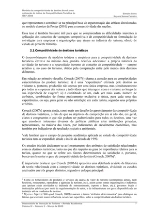Medida da competitividade do destino Brasil: uma
aplicação do Índice de Competitividade Turística do                                            Simone Alves
WEF 2008                                                                               Nayara Nunes Ferreira

que representam e constituir-se na principal base de argumentação das críticas direcionadas
ao modelo clássico de Porter (2001) para a competitividade das nações.

Essa tese é também bastante útil para que se compreendam as dificuldades inerentes à
aplicação dos conceitos de vantagem competitiva e de competitividade na formulação de
estratégias para empresas e organizações que atuam na indústria do turismo, objeto de
estudo do presente trabalho.

       2.1 Competitividade de destinos turísticos

O desenvolvimento de modelos teóricos e empíricos para a competitividade de destinos
turísticos envolve no mínimo dois grandes desafios adicionais: a própria natureza da
atividade do turismo e a necessidade inerente do conceito de competitividade — sempre
relativo e, no caso do turismo, obtido pela comparação entre pelo menos dois destinos
diferentes.

Em relação ao primeiro desafio, Crouch (2007b) chama a atenção para as complexidades
características do produto turístico: i) é uma “experiência” ofertada pelo destino ao
visitante e, portanto, produzido não apenas por uma única empresa, mas simultaneamente
por todas as empresas dos setores e indivíduos que interagem com o visitante ao longo de
sua experiência de viagem8; ii) é constituído de um, cada vez mais vasto, número de
atributos, combinados de forma praticamente exclusiva e única, para cada uma das
experiências, ou seja, para gerar ou não satisfação em cada turista, segundo seus próprios
critérios.

Crouch (2007b) aponta ainda, como mais um desafio do gerenciamento da competitividade
de destinos turísticos, o fato de que os objetivos da competição em si não são, em geral,
claros e congruentes e que não podem ser padronizados para todos os destinos, uma vez
que envolvem interesses diversos de políticas públicas e/ou instituições privadas,
representados, na maioria das vezes, por indicadores de crescimento econômico, mas
também por indicadores de resultados sociais e ambientais.

Vale lembrar que o campo de pesquisa acadêmica aplicada ao estudo da competitividade
turística tem-se expandido desde o início da década de 1990.

Os estudos iniciais dedicaram-se ao levantamento dos atributos de satisfação relacionados
com os destinos turísticos, tanto no que diz respeito ao grau de importância relativa para o
turista, quanto no que se refere aos fatores determinantes da satisfação e, portanto,
buscavam levantar o grau de competitividade do destino (Crouch, 2007b)9.

É importante destacar que Crouch (2007-b) apresenta uma detalhada revisão da literatura
da teoria relacionada com a competitividade de destinos turísticos, dividindo os estudos
analisados em três grupos distintos, segundo o enfoque principal:

8
  Como os fornecedores de produtos e serviços da cadeia de valor do turismo (companhias aéreas, rede
hoteleira, restaurantes, operadoras e agências de turismo, etc.), assim como outras organizações e indústrias
que apoiam essas atividades (a indústria do entretenimento, esporte e lazer, etc.), governos locais e
instituições públicas (por meio da regulamentação do setor, e da infraestrutura em geral disponibilizada ao
turista) e até os residentes do destino.
9
  Myers e Alpert (1968 apud Crouch, 2007b) usaram o termo ‘atributos determinantes’ para distinguir os
fatores que exercem maior influência, nesse caso específico, sobre a competitividade do destino turístico.

Observatório de Inovação do Turismo – Revista Acadêmica                                                    7
Volume IV – Número 1 – Março de 2009
 