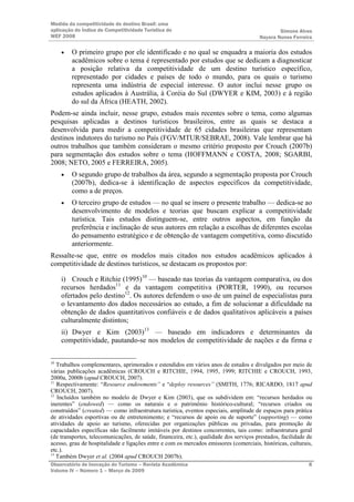 Medida da competitividade do destino Brasil: uma
aplicação do Índice de Competitividade Turística do                                             Simone Alves
WEF 2008                                                                                Nayara Nunes Ferreira

     •   O primeiro grupo por ele identificado e no qual se enquadra a maioria dos estudos
         acadêmicos sobre o tema é representado por estudos que se dedicam a diagnosticar
         a posição relativa da competitividade de um destino turístico específico,
         representado por cidades e países de todo o mundo, para os quais o turismo
         representa uma indústria de especial interesse. O autor inclui nesse grupo os
         estudos aplicados à Austrália, à Coréia do Sul (DWYER e KIM, 2003) e à região
         do sul da África (HEATH, 2002).
Podem-se ainda incluir, nesse grupo, estudos mais recentes sobre o tema, como algumas
pesquisas aplicadas a destinos turísticos brasileiros, entre as quais se destaca a
desenvolvida para medir a competitividade de 65 cidades brasileiras que representam
destinos indutores do turismo no País (FGV/MTUR/SEBRAE, 2008). Vale lembrar que há
outros trabalhos que também consideram o mesmo critério proposto por Crouch (2007b)
para segmentação dos estudos sobre o tema (HOFFMANN e COSTA, 2008; SGARBI,
2008; NETO, 2005 e FERREIRA, 2005).
     •   O segundo grupo de trabalhos da área, segundo a segmentação proposta por Crouch
         (2007b), dedica-se à identificação de aspectos específicos da competitividade,
         como a de preços.
     •   O terceiro grupo de estudos — no qual se insere o presente trabalho — dedica-se ao
         desenvolvimento de modelos e teorias que buscam explicar a competitividade
         turística. Tais estudos distinguem-se, entre outros aspectos, em função da
         preferência e inclinação de seus autores em relação a escolhas de diferentes escolas
         do pensamento estratégico e de obtenção de vantagem competitiva, como discutido
         anteriormente.
Ressalte-se que, entre os modelos mais citados nos estudos acadêmicos aplicados à
competitividade de destinos turísticos, se destacam os propostos por:

     i) Crouch e Ritchie (1995)10 — baseado nas teorias da vantagem comparativa, ou dos
     recursos herdados11 e da vantagem competitiva (PORTER, 1990), ou recursos
     ofertados pelo destino12. Os autores defendem o uso de um painel de especialistas para
     o levantamento dos dados necessários ao estudo, a fim de solucionar a dificuldade na
     obtenção de dados quantitativos confiáveis e de dados qualitativos aplicáveis a países
     culturalmente distintos;
     ii) Dwyer e Kim (2003)13 — baseado em indicadores e determinantes da
     competitividade, pautando-se nos modelos de competitividade de nações e da firma e


10
   Trabalhos complementares, aprimorados e estendidos em vários anos de estudos e divulgados por meio de
várias publicações acadêmicas (CROUCH e RITCHIE, 1994, 1995, 1999; RITCHIE e CROUCH, 1993,
2000a, 2000b (apud CROUCH, 2007).
11
   Respectivamente: “Resource endowments” e “deploy resources” (SMITH, 1776; RICARDO, 1817 apud
CROUCH, 2007).
12
   Incluídos também no modelo de Dwyer e Kim (2003), que os subdividem em: “recursos herdados ou
inerentes” (endowed) — como os naturais e o patrimônio histórico-cultural; “recursos criados ou
construídos” (created) — como infraestrutura turística, eventos especiais, amplitude de espaços para prática
de atividades esportivas ou de entretenimento; e “recursos de apoio ou de suporte” (supporting) — como
atividades de apoio ao turismo, oferecidas por organizações públicas ou privadas, para promoção de
capacidades específicas não facilmente imitáveis por destinos concorrentes, tais como: infraestrutura geral
(de transportes, telecomunicações, de saúde, financeira, etc.), qualidade dos serviços prestados, facilidade de
acesso, grau de hospitalidade e ligações entre e com os mercados emissores (comerciais, históricas, culturais,
etc.).
13
   Também Dwyer et al. (2004 apud CROUCH 2007b).
Observatório de Inovação do Turismo – Revista Acadêmica                                                      8
Volume IV – Número 1 – Março de 2009
 