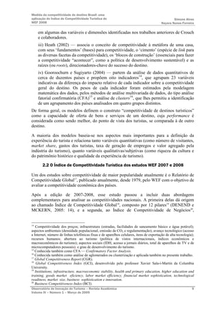 Medida da competitividade do destino Brasil: uma
aplicação do Índice de Competitividade Turística do                                               Simone Alves
WEF 2008                                                                                  Nayara Nunes Ferreira

     em algumas das variáveis e dimensões identificadas nos trabalhos anteriores de Crouch
     e colaboradores.
     iii) Heath (2002) — associa o conceito de competitividade à metáfora de uma casa,
     com seus ‘fundamentos’ (bases) para competitividade, o ‘cimento’ (espécie de link para
     as diversas facetas da competitividade), os ‘blocos de construção’ (essenciais para fazer
     a competitividade “acontecer”, como a política de desenvolvimento sustentável) e as
     raízes (ou roots), direcionadores-chave do sucesso do destino.
     iv) Gooroochurn e Sugiyarto (2004) — partem da análise de dados quantitativos de
     cerca de duzentos países e propõem oito indicadores14, que agrupam 23 variáveis
     indicativas da diferença do impacto relativo de cada indicador sobre a competitividade
     geral do destino. Os pesos de cada indicador foram estimados pela modelagem
     matemática dos dados, pelos métodos de análise multivariada de dados, do tipo análise
     fatorial confirmatória (CFA)15 e análise de clusters16, que lhes permitiu a identificação
     de um agrupamento dos países analisados em quatro grupos distintos.
De forma geral, os modelos definem o construto “competitividade de destinos turísticos”
como a capacidade de oferta de bens e serviços de um destino, cuja performance é
considerada como sendo melhor, do ponto de vista dos turistas, se comparada à de outro
destino.

A maioria dos modelos baseia-se nos aspectos mais importantes para a definição da
experiência do turista e relaciona tanto variáveis quantitativas (como número de visitantes,
market share, gastos dos turistas, taxa de geração de empregos e valor agregado pela
indústria do turismo), quanto variáveis qualitativas/subjetivas (como riqueza da cultura e
do patrimônio histórico e qualidade da experiência de turismo).

       2.2 O Índice de Competitividade Turística dos estudos WEF 2007 e 2008

Um dos estudos sobre competitividade de maior popularidade atualmente é o Relatório de
Competitividade Global17, publicado anualmente, desde 1979, pelo WEF com o objetivo de
avaliar a competitividade econômica dos países.

Após a edição de 2007-2008, esse estudo passou a incluir duas abordagens
complementares para analisar as competitividades nacionais. A primeira delas dá origem
ao chamado Índice de Competitividade Global18, composto por 12 pilares19 (DENEND e
MCKERN, 2005: 14), e a segunda, ao Índice de Competitividade de Negócios20,


14
   Competitividade dos preços; infraestrutura (estradas, facilidades de saneamento básico e água potável);
aspectos ambientais (densidade populacional, emissão de CO2 e regulamentação); avanço tecnológico (acesso
a Internet, número de linhas telefônicas fixas e de aparelhos celulares, itens de exportação de alta tecnologia);
recursos humanos; abertura ao turismo (política de vistos internacionais, índices econômicos e
macroeconômicos do turismo); aspectos sociais (IDH, acesso a jornais diários, total de aparelhos de TV e de
microcomputadores pessoais); e grau de desenvolvimento do turismo.
15
   Conhecida também como CFA — Confirmatory Factor Analysis.
16
   Conhecida também como análise de aglomerados ou clusterização e aplicada também no presente trabalho.
17
   Global Competitiveness Report (CGR).
18
    Global Competitiveness Index (GCI), desenvolvido pelo professor Xavier Sala-i-Martin da Columbia
University.
19
   Institutions, infrastructure, macroeconomic stability, health and primary education, higher education and
training, goods market eficiency, labor market efficiency, financial market sophistication, technological
readiness, market size, business sophistication e innovation.
20
   Business Competitiveness Index (BCI).
Observatório de Inovação do Turismo – Revista Acadêmica                                                        9
Volume IV – Número 1 – Março de 2009
 
