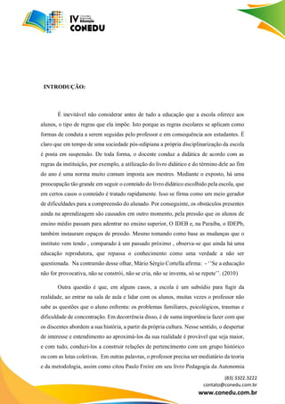 (83) 3322.3222
contato@conedu.com.br
www.conedu.com.br
INTRODUÇÃO:
É inevitável não considerar antes de tudo a educação que a escola oferece aos
alunos, o tipo de regras que ela impõe. Isto porque as regras escolares se aplicam como
formas de conduta a serem seguidas pelo professor e em consequência aos estudantes. É
claro que em tempo de uma sociedade pós-edipiana a própria disciplinarização da escola
é posta em suspensão. De toda forma, o docente conduz a didática de acordo com as
regras da instituição, por exemplo, a utilização do livro didático e do término dele ao fim
do ano é uma norma muito comum imposta aos mestres. Mediante o exposto, há uma
preocupação tão grande em seguir o conteúdo do livro didático escolhido pela escola, que
em certos casos o conteúdo é tratado rapidamente. Isso se firma como um meio gerador
de dificuldades para a compreensão do alunado. Por conseguinte, os obstáculos presentes
ainda na aprendizagem são causados em outro momento, pela pressão que os alunos de
ensino médio passam para adentrar no ensino superior, O IDEB e, na Paraíba, o IDEPb,
também instauram espaços de pressão. Mesmo tomando como base as mudanças que o
instituto vem tendo , comparado à um passado próximo , observa-se que ainda há uma
educação reprodutora, que repassa o conhecimento como uma verdade a não ser
questionada. Na contramão desse olhar, Mário Sérgio Cortella afirma: - ‘’Se a educação
não for provocativa, não se constrói, não se cria, não se inventa, só se repete’’. (2010)
Outra questão é que, em alguns casos, a escola é um subsídio para fugir da
realidade, ao entrar na sala de aula e lidar com os alunos, muitas vezes o professor não
sabe as questões que o aluno enfrenta: os problemas familiares, psicológicos, traumas e
dificuldade de concentração. Em decorrência disso, é de suma importância fazer com que
os discentes abordem a sua história, a partir da própria cultura. Nesse sentido, o despertar
de interesse e entendimento ao aproximá-los da sua realidade é provável que seja maior,
e com tudo, conduzi-los a construir relações de pertencimento com um grupo histórico
ou com as lutas coletivas. Em outras palavras, o professor precisa ser mediatário da teoria
e da metodologia, assim como citou Paulo Freire em seu livro Pedagogia da Autonomia
 