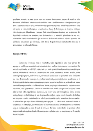 (83) 3322.3222
contato@conedu.com.br
www.conedu.com.br
professor atuante se vale como um mecanismo interessante, capaz de quebrar tais
barreiras, oferecendo subsídios que somando com a experiência do aluno pibidiano que
tem a oportunidade de ter o pensamento de aprendiz enquanto estudante acadêmico tem
até então a verossimilhança de se colocar no lugar de lecionando e observar práticas
viáveis para as dificuldades vigentes. Tais possibilidades denotam um sentimento de
igualdade mediante os aspectos em desenvoltura, o aprendiz pibidiano ao se ver,
sobretudo, como aluno observa que a aversão de falar na frente de todos é presente no
cotidiano acadêmico que vivencia, além de se dá por motivos semelhantes aos que é
presenciado na educação básica.
RESULTADOS:
Outrossim, vê-se que para os resultados, tudo depende de uma base teórica, de
pensar os problemas antes de tentar solucioná-los e analisar os contextos empregados. Os
métodos utilizados pelo PIBID estão cada vez mais, possibilitando aos discentes diálogos
com a autonomia e a reflexão. Na maioria das vezes, observa-se na sala de aula, uma
separação por grupos, indivíduos se juntam com outros com os quais têm mais afinidade
ou ciclo de amizades parecido. Ao realizar as atividades metodológicas geralmente se é
feito separação da turma em equipes para que o tempo seja aliado na aplicação de todas
as atividades preparadas. Aa formação de novos grupos permite um maior encontro entre
os alunos, que agora terão a chance de trabalhar com outros colegas com os quais ainda
não haviam tido experiências. Com isso, se ocorre uma aproximação da turma e uma
união, haverá probabilidade de um desempenho melhor, e uma possível quebra de linhas
de vergonha e maior participação na sala. Logo, se existe maior aproximação entre todos,
a tendência é que haja menos receio de participação. O PIBID vem incluindo alunos e
quebrando as diferenças, é notório como os lecionandos estão amadurecendo, de maneira
que, a participação na sala de aula é ativa, as dúvidas, curiosidades e opiniões sobre
determinada atividade aplicada é frequente, e a exclusão entre os alunos vem se firmando
como exceção.
 