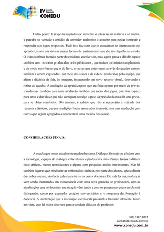 (83) 3322.3222
contato@conedu.com.br
www.conedu.com.br
Outro ponto: O respeito ao professor aumenta, o interesse na matéria é se amplia,
e percebe-se vontade e aptidão de aprender realmente o assunto para poder competir e
responder aos jogos propostos. Tudo isso faz com que os estudantes se interessarem em
aprender, tendo em vista as novas formas de ensinamento que são interligadas ao estudo.
O livro continua fazendo parte do cotidiano escolar sim, mas agora passa a dividir espaço
também com os textos produzidos pelos pibidianos , que tratam o conteúdo amplamente
e de modo mais breve que o do livro, as aulas que antes eram através do quadro passam
também a serem explicadas por meio dos slides e de vídeos produzidos pela equipe, que
aliam a didática da fala, às imagens, instaurando um novo recurso visual, desviando a
rotina do quadro. A avaliação da aprendizagem que era feita apenas por meio de provas,
transfere-se também para uma avaliação também por meio dos jogos, que abre espaço
para erros e dúvidas e que não carregam consigo o peso da pressão da nota de uma prova,
para se obter resultados. Obviamente, é sabido que não é necessário a retirada dos
recursos clássicos, que por tradições foram associados à escola, mas uma mediação com
outros que sejam agregados e apresentem uma mesma finalidade.
CONSIDERAÇÕES FINAIS:
A escola que temos atualmente mudou bastante. Diálogos formais ou efetivos com
a tecnologia, espaços de diálogos entre alunos e professores mais firmes, livros didáticos
mais críticos, menos reprodutores e alguns com pesquisas muito interessantes. Mas há
também lugares que precisam ser enfrentados: inércia, por parte dos alunos, apatia diante
do conhecimento, violência e desrespeito para com os docentes. De toda forma, mudanças
vêm sendo instauradas em consonância com uma nova geração de professores, com as
atualizações que os docentes em atuação vêm tendo e com os programas que a escola está
dialogando, como por exemplo, estágios universitários e o programa de formação à
docência. A intervenção que a instituição escola está passando é bastante influente, tendo
em vista, que há maior abertura para a conduta didática do professor.
 