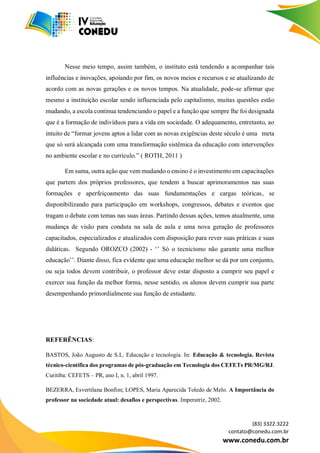 (83) 3322.3222
contato@conedu.com.br
www.conedu.com.br
Nesse meio tempo, assim também, o instituto está tendendo a acompanhar tais
influências e inovações, apoiando por fim, os novos meios e recursos e se atualizando de
acordo com as novas gerações e os novos tempos. Na atualidade, pode-se afirmar que
mesmo a instituição escolar sendo influenciada pelo capitalismo, muitas questões estão
mudando, a escola continua tendenciando o papel e a função que sempre lhe foi designada
que é a formação de indivíduos para a vida em sociedade. O adequamento, entretanto, ao
intuito de “formar jovens aptos a lidar com as novas exigências deste século é uma meta
que só será alcançada com uma transformação sistêmica da educação com intervenções
no ambiente escolar e no currículo.” ( ROTH, 2011 )
Em suma, outra ação que vem mudando o ensino é o investimento em capacitações
que partem dos próprios professores, que tendem a buscar aprimoramentos nas suas
formações e aperfeiçoamento das suas fundamentações e cargas teóricas, se
disponibilizando para participação em workshops, congressos, debates e eventos que
tragam o debate com temas nas suas áreas. Partindo dessas ações, temos atualmente, uma
mudança de visão para conduta na sala de aula e uma nova geração de professores
capacitados, especializados e atualizados com disposição para rever suas práticas e suas
didáticas. Segundo OROZCO (2002) - ‘’ Só o tecnicismo não garante uma melhor
educação’’. Diante disso, fica evidente que uma educação melhor se dá por um conjunto,
ou seja todos devem contribuir, o professor deve estar disposto a cumprir seu papel e
exercer sua função da melhor forma, nesse sentido, os alunos devem cumprir sua parte
desempenhando primordialmente sua função de estudante.
REFERÊNCIAS:
BASTOS, João Augusto de S.L. Educação e tecnologia. In: Educação & tecnologia. Revista
técnico-científica dos programas de pós-graduação em Tecnologia dos CEFETs PR/MG/RJ.
Curitiba: CEFETS – PR, ano I, n. 1, abril 1997.
BEZERRA, Esvertilana Bonfim; LOPES, Maria Aparecida Toledo de Melo. A Importância do
professor na sociedade atual: desafios e perspectivas. Imperatriz, 2002.
 
