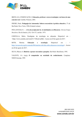 (83) 3322.3222
contato@conedu.com.br
www.conedu.com.br
BRITO, G.S.; PURIFICAÇÃO, I. Educação, professor e novas tecnologias: em busca de uma
conexão real. Curitiba: Protexto, 2003.
FREIRE, Paulo. Pedagogia da Autonomia: Saberes necessários à prática educativa. 37 ed.
São Paulo: Paz e Terra, 1996 (Coleção Leitura)
POULANTZAS, N. — A Escola em Questão In. As instituições e os Discursos - Revista Tempo
Brasileiro, Rio de Janeiro, (35): 126-137, out/dez. 1973.
CORTELLA, Mário. Paradigmas da tecnologia na educação. Disponível em :
<https://www.youtube.com/watch?v=VJbouCuoJKk>. Acesso em 20 de agosto de 2017.
ROTH, Martina. Educação e tecnologia. Disponível em : <
https://novaescola.org.br/conteudo/904/martina-roth-fala-sobre-educacao-e-tecnologia>. Acesso
em 20 de agosto de 2017.
SILVA, Marcos A. História: o prazer em ensino e pesquisa. São Paulo: Brasiliense, 1995.
VALENTE, J.A. (org.). O computador na sociedade do conhecimento. Campinas:
NIED/Unicamp, 1999.
 