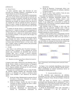 3 
problemas [1]. 
B. Dívida Técnica 
O termo explorado sugere uma descrição do custo 
envolvido nas constantes mudanças e manutenções em um 
sistema durante seu ciclo de desenvolvimento. 
De acordo com Alves et. al. (2014 apud CUNNINGHAM, 
1992) esse conceito abstrato representa algo já conhecido que 
não será executado no momento, existindo um risco de gerar 
problemas no futuro quando este for necessário. Isso pode 
representar, por exemplo, um requisito técnico que deixou de 
ser cumprido por conta de expiração de prazos, mas que no 
futuro irá exigir a atuação da equipe para sua implantação, 
podendo até gerar um custo de desenvolvimento mais elevado 
[5]. 
A metáfora da Dívida Técnica é constantemente utilizada 
para descrever o retardo de certas tarefas de manutenção de 
software. Para que a DT seja utilizada com qualidade, ela deve 
ser classificada com o intuito de se atribuir pesos diferentes 
para sua futura avaliação, se vale a pena ou não ser paga e em 
quanto tempo [3]. 
Alguns trabalhos propõem métodos de classificação de DTs 
para estimação dos custos. O estudo de Codabux (2013) 
referencia outras pesquisas que efetuam ligações diretas entre 
os diversos tipos de Dívida Técnica e os seus custos. Além 
disso, Codabux estuda as melhores práticas para priorização 
de pagamento das dívidas [4]. 
C. PL/SQL 
Esse termo é um acrônimo para Procedural Language / 
Structured Query Language. É uma linguagem de terceira 
geração que, inicialmente, foi desenhada para processar 
comandos SQL. Com o PL/SQL é possível armazenar 
programas com alto nível de complexidade em um servidor de 
banco de dados Oracle [7]. 
IV. PROPOSTA DA ONTOLOGIA PARA O DESENVOLVIMENTO 
PL/SQL 
O objetivo deste estudo é desenvolver uma Ontologia sobre a 
Dívida Técnica voltada ao desenvolvimento na linguagem 
PL/SQL, utilizando como base o modelo de Alves et. al. 
(2014). Algumas entidades utilizadas por ele serão utilizadas 
para instanciar as dívidas propostas. 
Para apoiar um vocabulário direcionado ao código PL/SQL, 
são definidas algumas entidades que representam dívidas 
técnicas e as indicações que causam a ocorrência dessas 
dívidas. Essas entidades e seus indicativos são descritos 
abaixo: 
 Dívida de Código: Modularização em pacotes (Stored 
Procedures e Functions); Tratamento de exceções; 
Reaproveitamento de código; 
 Dívida de Design: Escolha dos tipos de dados; 
Utilização de índices; Estratégia de acesso a dados; 
Arquitetura de armazenamento; 
 Dívida de Documentação: Padronização dos 
documentos; Metodologia de desenvolvimento; 
Sistema de versionamento; Atualizações de 
documentos; 
 Dívida de Requisitos: Comunicação efetiva com 
stakeholders; Levantamento de restrições; Aderência 
às regras de negócio; 
 Dívida de Testes: Testes unitários; Testes de caixa 
branca e caixa preta; Testes de stress. 
Esses dados são compilados e alimentados em um software 
de construção de Ontologias denominado Protégé. Esse 
sistema permite a criação de entidades, classes e suas 
interações. Taxonomias podem ser definidas e gráficos 
gerados. O seu código-fonte é armazenado no formato da 
linguagem OWL (Web Ontology Language), podendo também 
ser exportado para outros formatos. 
Toda ontologia criada no Protégé já inicia com uma 
entidade thing que representa “qualquer coisa”. Todas as 
entidades e suas relações são geradas, primeiramente, a partir 
da thing. Com isso, relações taxonômicas são construídas e 
definidas baseadas nos axiomas propostos. 
A Figura 3 exibe em linhas gerais a representação visual da 
proposta inicial de Ontologia voltada à Dívida Técnica no 
desenvolvimento de bancos de dados ativos que utilizam o 
PL/SQl. 
A linguagem PL/SQL é imposta ao tema, mas nada impede 
que este modelo de ontologia de dívida técnica também seja 
aplicado a outras tecnologias de bancos de dados ativo. 
Figura 3: Representação visual da Ontologia proposta, gerada pelo Protégé. 
Fonte: Autor. 
Na Figura 3 são visualizadas dependências entre diversos 
tipos de dívidas de um tipo pai chamado “Dívida Técnica”. 
Outras possibilidades de relações taxonômicas devem ser 
exploradas em estudos posteriores. 
V. ANÁLISE DOS RESULTADOS 
As DTs exploradas neste experimento são definidas, 
inicialmente, em cinco: Dívida de Documentação, Dívida de 
Requisitos, Dívida de Testes, Dívida de Design e Dívida de 
Código. 
Cada uma destas foi discutida com o especialista, 
procurando achar indicadores que as sustentassem. É clara a 
necessidade de um maior desenvolvimento dessas ideias e um 
aprimoramento de relações taxonômicas que sejam frutos 
dessas dívidas propostas de início. 
A Dívida de Documentação indica tudo relacionado a 
padrões, metodologias e o que for necessário ao 
 