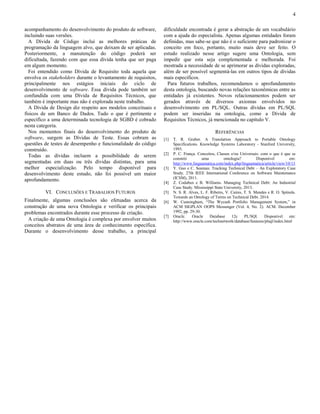 4 
acompanhamento do desenvolvimento do produto de software, 
incluindo suas versões. 
A Dívida de Código inclui as melhores práticas de 
programação da linguagem alvo, que deixam de ser aplicadas. 
Posteriormente, a manutenção do código poderá ser 
dificultada, fazendo com que essa dívida tenha que ser paga 
em algum momento. 
Foi entendido como Dívida de Requisito toda aquela que 
envolva os stakeholders durante o levantamento de requisitos, 
principalmente nos estágios iniciais do ciclo de 
desenvolvimento de software. Essa dívida pode também ser 
confundida com uma Dívida de Requisitos Técnicos, que 
também é importante mas não é explorada neste trabalho. 
A Dívida de Design diz respeito aos modelos conceituais e 
físicos de um Banco de Dados. Tudo o que é pertinente e 
específico a uma determinada tecnologia de SGBD é cobrado 
nesta categoria. 
Nos momentos finais do desenvolvimento do produto de 
software, surgem as Dívidas de Teste. Essas cobram as 
questões de testes de desempenho e funcionalidade do código 
construído. 
Todas as dívidas incluem a possibilidade de serem 
segmentadas em duas ou três dívidas distintas, para uma 
melhor especialização. Pelo tempo disponível para 
desenvolvimento deste estudo, não foi possível um maior 
aprofundamento. 
VI. CONCLUSÕES E TRABALHOS FUTUROS 
Finalmente, algumas conclusões são efetuadas acerca da 
construção de uma nova Ontologia e verificar os principais 
problemas encontrados durante esse processo de criação. 
A criação de uma Ontologia é complexa por envolver muitos 
conceitos abstratos de uma área de conhecimento específica. 
Durante o desenvolvimento desse trabalho, a principal 
dificuldade encontrada é gerar a abstração de um vocabulário 
com a ajuda do especialista. Apenas algumas entidades foram 
definidas, mas sabe-se que não é o suficiente para padronizar o 
conceito em foco, portanto, muito mais deve ser feito. O 
estudo realizado nesse artigo sugere uma Ontologia, sem 
impedir que esta seja complementada e melhorada. Foi 
mostrada a necessidade de se aprimorar as dívidas exploradas, 
além de ser possível segmentá-las em outros tipos de dívidas 
mais específicos. 
Para futuros trabalhos, recomendamos o aprofundamento 
desta ontologia, buscando novas relações taxonômicas entre as 
entidades já existentes. Novos relacionamentos podem ser 
gerados através de diversos axiomas envolvidos no 
desenvolvimento em PL/SQL. Outras dívidas em PL/SQL 
podem ser inseridas na ontologia, como a Dívida de 
Requisitos Técnicos, já mencionada no capítulo V. 
REFERÊNCIAS 
[1] T. R. Gruber. A Translation Approach to Portable Ontology 
Specifications. Knowledge Systems Laboratory - Stanford University, 
1993. 
[2] P. C. França. Conceitos, Classes e/ou Universais: com o que é que se 
constrói uma ontologia? Disponível em: 
http://www.linguamatica.com/index.php/linguamatica/article/view/10/13 
[3] Y. Guo e C. Seaman. Tracking Technical Debt – An Exploratory Case 
Study. 27th IEEE International Conference on Software Maintenance 
(ICSM), 2011. 
[4] Z. Codabux e B. Williams. Managing Technical Debt: An Industrial 
Case Study. Mississippi State University, 2013. 
[5] N. S. R. Alves, L. F. Ribeiro, V. Caires, T. S. Mendes e R. O. Spínola. 
Towards an Ontology of Terms on Technical Debt. 2014. 
[6] W. Cunningham, “The Wycash Portfolio Management System,” in 
ACM SIGPLAN OOPS Messenger (Vol. 4, No. 2). ACM. December 
1992, pp. 29-30. 
[7] Oracle. Oracle Database 12c PL/SQl. Disponível em: 
http://www.oracle.com/technetwork/database/features/plsql/index.html 
