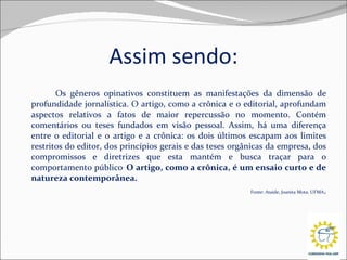 Assim sendo: Os gêneros opinativos constituem as manifestações da dimensão de profundidade jornalística. O artigo, como a crônica e o editorial, aprofundam aspectos relativos a fatos de maior repercussão no momento. Contém comentários ou teses fundados em visão pessoal. Assim, há uma diferença entre o editorial e o artigo e a crônica: os dois últimos escapam aos limites restritos do editor, dos princípios gerais e das teses orgânicas da empresa, dos compromissos e diretrizes que esta mantém e busca traçar para o comportamento público .   O artigo, como a crônica, é um ensaio curto e de natureza contemporânea.   Fonte: Ataide, Joanita Mota. UFMA .   