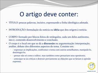 O artigo deve conter: TÍTULO: poucas palavras, incisivo, expressando a linha ideológica adotada. INTRODUÇÃO: formulação da notícia ou  idéia  que deu origem à notícia. CORPO: formado por blocos feitos de retângulos, cada um deles autônomo, isto é, contendo desenvolvimento e conclusão. O corpo é o local em que se dá a  discussão  ou argumentação: interpretação, análise, debate dos diferentes aspectos do tema. Consiste em: - expressar as implicações, confrontar o tema com outros semelhantes, manipulá-lo, desintegrá-lo; - pensar não só como o editor, mas também como pensariam seus opositores; - antecipar-se às críticas e destruir previamente as objeções que se fariam à opinião expressa. 