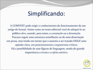 Simplificando: A COMVEST pode exigir o conhecimento do funcionamento de um artigo de formal. Assim como no texto editorial você de adequá-lo ao público alvo, usando, para tanto,  a conotação ou a denotação. Procure seguir uma estrutura semelhante ao de uma dissertação em prosa, mas tendo em mente que o assunto a ser tratado EXIGE uma opinião  clara, um posicionamento e argumentos críticos . Há a possibilidade de usar figuras de linguagem, sendo de grande importância a  ironia  e o  efeito satírico . 