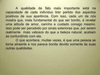 A qualidade de fato mais importante está na
capacidade de cada indivíduo tirar partido dos aspectos
positivos de sua aparência. Com isso, cada um de nós
mostra que, mais fundamental do que ser bonito, é revelar
uma atitude de amor, carinho e cuidado consigo mesmo.
Isso pode ser percebido por sinais exteriores que, por serem
realmente mais valiosos do que a beleza natural, acabam
se confundindo com ela.
O que acontece, muitas vezes, é que uma pessoa se
torna atraente e nos parece bonita devido somente às suas
outras qualidades.
 