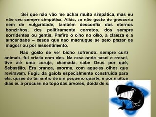 Sei que não vão me achar muito simpática, mas eu
não sou sempre simpática. Aliás, se não gosto de grosseria
nem de vulgaridade, também desconfio dos eternos
bonzinhos, dos politicamente corretos, dos sempre
sorridentes ou gentis. Prefiro o olho no olho, a clareza e a
sinceridade – desde que não machuque só pelo prazer de
magoar ou por ressentimento.
Não gosto de ver bicho sofrendo: sempre curti
animais, fui criada com eles. Na casa onde nasci e cresci,
tive até uma coruja, chamada, sabe Deus por quê,
Sebastião. Era branca, enorme, com aqueles olhos que
reviravam. Fugiu da gaiola especialmente construída para
ela, quase do tamanho de um pequeno quarto, e por muitos
dias eu a procurei no topo das árvores, doída de saudade.
 