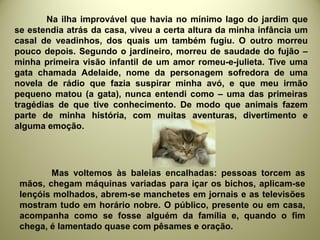 Na ilha improvável que havia no mínimo lago do jardim que
se estendia atrás da casa, viveu a certa altura da minha infância um
casal de veadinhos, dos quais um também fugiu. O outro morreu
pouco depois. Segundo o jardineiro, morreu de saudade do fujão –
minha primeira visão infantil de um amor romeu-e-julieta. Tive uma
gata chamada Adelaide, nome da personagem sofredora de uma
novela de rádio que fazia suspirar minha avó, e que meu irmão
pequeno matou (a gata), nunca entendi como – uma das primeiras
tragédias de que tive conhecimento. De modo que animais fazem
parte de minha história, com muitas aventuras, divertimento e
alguma emoção.
Mas voltemos às baleias encalhadas: pessoas torcem as
mãos, chegam máquinas variadas para içar os bichos, aplicam-se
lençóis molhados, abrem-se manchetes em jornais e as televisões
mostram tudo em horário nobre. O público, presente ou em casa,
acompanha como se fosse alguém da família e, quando o fim
chega, é lamentado quase com pêsames e oração.
 