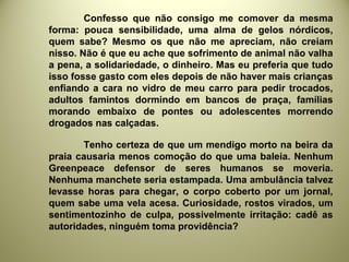 Confesso que não consigo me comover da mesma
forma: pouca sensibilidade, uma alma de gelos nórdicos,
quem sabe? Mesmo os que não me apreciam, não creiam
nisso. Não é que eu ache que sofrimento de animal não valha
a pena, a solidariedade, o dinheiro. Mas eu preferia que tudo
isso fosse gasto com eles depois de não haver mais crianças
enfiando a cara no vidro de meu carro para pedir trocados,
adultos famintos dormindo em bancos de praça, famílias
morando embaixo de pontes ou adolescentes morrendo
drogados nas calçadas.
Tenho certeza de que um mendigo morto na beira da
praia causaria menos comoção do que uma baleia. Nenhum
Greenpeace defensor de seres humanos se moveria.
Nenhuma manchete seria estampada. Uma ambulância talvez
levasse horas para chegar, o corpo coberto por um jornal,
quem sabe uma vela acesa. Curiosidade, rostos virados, um
sentimentozinho de culpa, possivelmente irritação: cadê as
autoridades, ninguém toma providência?
 