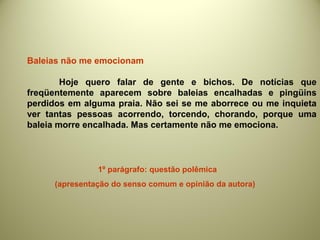 Baleias não me emocionam
Hoje quero falar de gente e bichos. De notícias que
freqüentemente aparecem sobre baleias encalhadas e pingüins
perdidos em alguma praia. Não sei se me aborrece ou me inquieta
ver tantas pessoas acorrendo, torcendo, chorando, porque uma
baleia morre encalhada. Mas certamente não me emociona.
1º parágrafo: questão polêmica
(apresentação do senso comum e opinião da autora)
 