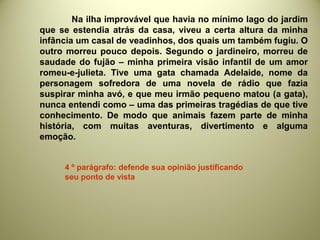 Na ilha improvável que havia no mínimo lago do jardim
que se estendia atrás da casa, viveu a certa altura da minha
infância um casal de veadinhos, dos quais um também fugiu. O
outro morreu pouco depois. Segundo o jardineiro, morreu de
saudade do fujão – minha primeira visão infantil de um amor
romeu-e-julieta. Tive uma gata chamada Adelaide, nome da
personagem sofredora de uma novela de rádio que fazia
suspirar minha avó, e que meu irmão pequeno matou (a gata),
nunca entendi como – uma das primeiras tragédias de que tive
conhecimento. De modo que animais fazem parte de minha
história, com muitas aventuras, divertimento e alguma
emoção.
4 º parágrafo: defende sua opinião justificando
seu ponto de vista
 
