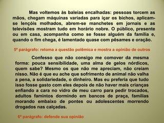 Mas voltemos às baleias encalhadas: pessoas torcem as
mãos, chegam máquinas variadas para içar os bichos, aplicam-
se lençóis molhados, abrem-se manchetes em jornais e as
televisões mostram tudo em horário nobre. O público, presente
ou em casa, acompanha como se fosse alguém da família e,
quando o fim chega, é lamentado quase com pêsames e oração.
Confesso que não consigo me comover da mesma
forma: pouca sensibilidade, uma alma de gelos nórdicos,
quem sabe? Mesmo os que não me apreciam, não creiam
nisso. Não é que eu ache que sofrimento de animal não valha
a pena, a solidariedade, o dinheiro. Mas eu preferia que tudo
isso fosse gasto com eles depois de não haver mais crianças
enfiando a cara no vidro de meu carro para pedir trocados,
adultos famintos dormindo em bancos de praça, famílias
morando embaixo de pontes ou adolescentes morrendo
drogados nas calçadas.
5º parágrafo: retoma a questão polêmica e mostra a opinião de outros
6º parágrafo: defende sua opinião
 