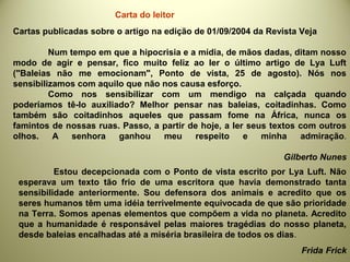Cartas publicadas sobre o artigo na edição de 01/09/2004 da Revista Veja
Num tempo em que a hipocrisia e a mídia, de mãos dadas, ditam nosso
modo de agir e pensar, fico muito feliz ao ler o último artigo de Lya Luft
("Baleias não me emocionam", Ponto de vista, 25 de agosto). Nós nos
sensibilizamos com aquilo que não nos causa esforço.
Como nos sensibilizar com um mendigo na calçada quando
poderíamos tê-lo auxiliado? Melhor pensar nas baleias, coitadinhas. Como
também são coitadinhos aqueles que passam fome na África, nunca os
famintos de nossas ruas. Passo, a partir de hoje, a ler seus textos com outros
olhos. A senhora ganhou meu respeito e minha admiração.
Gilberto Nunes
Estou decepcionada com o Ponto de vista escrito por Lya Luft. Não
esperava um texto tão frio de uma escritora que havia demonstrado tanta
sensibilidade anteriormente. Sou defensora dos animais e acredito que os
seres humanos têm uma idéia terrivelmente equivocada de que são prioridade
na Terra. Somos apenas elementos que compõem a vida no planeta. Acredito
que a humanidade é responsável pelas maiores tragédias do nosso planeta,
desde baleias encalhadas até a miséria brasileira de todos os dias.
Frida Frick
Carta do leitor
 