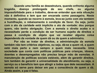 Quando uma família se desestrutura, quando enfrenta alguma
tragédia, doença prolongada de seu chefe, ou alguma
impossibilidade para o trabalho, deve-se entender que esta situação
não é definitiva e tem que ser encarada como passageira. Neste
momento, quando se recorre à esmola, leva-se junto com ela também
a humilhação, o rebaixamento à condição de favor. Ou seja, junto
com o ato da caridade está implícito o ato de vontade: dou porque
quero, não tenho obrigação. Com a esmola o direito acaba e o
necessitado perde a condição de ser humano sujeito de direitos e
passa à condição de objeto que vai receber alguma coisa
dependendo da vontade de quem dá ou de quem a administra.
Por não se tratar de direitos, a administração da esmola
também não tem critérios objetivos, ou seja, dá-se a quem vê, a quem
está mais perto e nem sempre a quem mais necessita. Uma
sociedade que conta com políticas públicas para crianças, idosos,
doentes e desempregados não precisa lançar mão de esmolas. A
manutenção de políticas sociais estáveis, além de garantir direitos,
tem também de garantir a universalidade do atendimento, ou seja, o
serviço ou o benefício tem que atingir a todos que dele necessitam. A
esmola só serve para deixar em paz a consciência de quem a dá.
Ainda assim, a paz é falsa.
 
