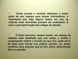  Como jornais e revistas destinam a maior
parte de seu espaço para textos informativos, é
importante que haja alguns textos em que as
notícias mais relevantes possam ser analisadas. É
essa a principal função dos artigos de opinião.
 O leitor encontra, nesses textos, um espaço de
reflexão mais detalhada que, por vezes, o auxilia a
compreender melhor o mundo em que vive, pode servir
de base para formar sua própria opinião, ou, ainda,
confirma uma posição que já tem sobre determinado
fato ou questão.
 