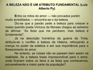 A BELEZA NÃO É UM ATRIBUTO FUNDAMENTAL (Luiz
Alberto Py)
Entre os mitos do amor — não provados porém
muito acreditados — encontra-se o da beleza.
Diz-se que a paixão pede a beleza para crescer e
nosso querido poeta Vinícius de Moraes chegou ao extremo
de afirmar: “As feias que me perdoem, mas beleza é
fundamental”.
Já na descrição homérica da guerra de Tróia,
atribuía-se o conflito à beleza de Helena, reforçando a
crença no poder da estética e em sua importância para o
florescimento do amor.
No entanto, as coisas não se passam bem assim na
realidade. Se a beleza fosse imprescindível para o amor,
onde ficariam todos os feios e as feias que conhecemos,
provavelmente a maior parte da população?
 