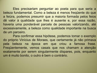 Eles precisariam perguntar ao poeta para que seria a
beleza fundamental. Como a beleza é menos freqüente do que
a feiúra, podemos presumir que a maioria formada pelos feios
dê valor à qualidade que lhes é ausente e, por essa razão,
haveria uma ponderável parcela de pessoas valorizando, até
excessivamente, a beleza como qualidade importante na busca
de um parceiro.
Para confirmar essa hipótese, podemos tomar o exemplo
do próprio Vinícius de Moraes, que certamente já não primava
pela beleza na época em que criou a famosa frase.
Freqüentemente, vemos casais que nos chamam a atenção
exatamente por serem singularmente díspares, pois, enquanto
um é muito bonito, o outro é bem o contrário.
 