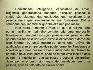 Honestidade, inteligência, capacidade de amar,
diligência, generosidade, bondade, disciplina pessoal e
saúde são algumas das qualidades que valorizam uma
pessoa mais que simplesmente sua formosura. Daí a
sabedoria popular afirmar que “beleza não põe mesa”.
Não resta a menor dúvida de que a beleza abre
portas, facilita um primeiro contato, cria uma impressão
favorável e uma predisposição positiva nas pessoas. Até
porque ela tende a ser vista como a expressão externa de
algo interno, ou seja, mostra-se como uma prévia de
qualidades a serem percebidas posteriormente. Tendemos a
acreditar que uma pessoa é boa e inteligente simplesmente
porque é bela. Isso, porém, pode se tornar uma faca de dois
gumes na medida em que se passa a esperar um melhor
desempenho e um maior leque de qualidades em uma
pessoa, apenas pelo fato de ela ser bonita.
 
