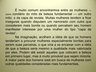 É muito comum encontrarmos entre as mulheres —
como corolário do mito da beleza fundamental — um outro
mito: o da capa de revista. Muitas mulheres tendem a ficar
inseguras quando disputam um namorado com outra que
consideram mais bonita ou quando percebem seu homem
manifestar interesse por uma mulher do tipo “capa de
revista”.
Na imaginação, acolhem a idéia de que os homens
tenderiam a procurar mulheres especialmente bonitas para
serem suas parceiras, o que viria a se encaixar com a idéia
de que a beleza seria mesmo a qualidade mais valorizada
por eles. Podem até existir aqueles que colocam a beleza
em primeiro lugar, mas é muito provável que sejam minoria.
A maior parte dos homens está em busca de mulheres com
outras qualidades consideradas mais fundamentais.
 