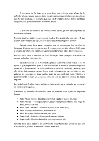 O treinador de Gr deve ter a consciência que a forma mais eficaz do Gr
defender a bola é aquela que não deixa margem para uma possível ameaça de golo, se
esta for com a cabeça por exemplo, que seja, nós treinadores temos de lhes dar todas
as opções para que quem está no momento, decida.
O trabalho nos escalões de formação mais baixos, já deve ser preparado de
forma bem diferente.
Primeiro devemos saber o que o nosso modelo tem preparado para nós - O que
querem os treinadores do topo, quando os nossos atletas chegam lá acima?
Falando numa base geral, pensamos que os treinadores dos escalões de
Juniores e Séniores, querem que os seus Gr cheguem com o maior número de técnicas
e soluções corretamente trabalhadas, para responder a todo o tipo de adversidades.
Partindo desta base, o treinador de Gr da formação, deve começar a sua pré-época
sempre no final da época anterior.
Se souber que vai ter os mesmos Gr, procura fazer uma análise do que se fez na
época, o que progrediram, quais as suas dificuldades, e definir os primeiros objetivos
para o inicio de temporada. Se os Gr não forem os mesmos, os últimos treinos e jogos
não oficiais da temporada transata devem servir exclusivamente para perceber em que
patamar se encontram os seus pupilos, quais as suas carências mais evidentes, e
posteriormente realizar um pequeno relatório com os objetivos iniciais da época
seguinte.
Este trabalho de final de época, facilita em muito aquilo que o treinador vai encontrar
no inicio do ano seguinte.
O trabalho do treinador de formação deve inicialmente estar ligado aos seguintes
fatores:
 Fator Tático - Posição Base (postura inicial), Noção de espaço e baliza;
 Fator Técnico - Técnica passe (mãos, pés), Colocação das mãos na bola (Pega da
bola), Relação Gr-Bola
 Fator Físico - Reflexos, Coordenação, Velocidade de Reação;
 Fator Psicológico - Confiança, Concentração
 Fator Social/Disciplinar - Trabalho, Disciplina
 Organização Defensiva - Comunicação com os colegas
 Organização Ofensiva - Reposição bola, Jogo com os pés.
Partindo desta base, podemos ter um trabalho inicial facilitado e uma base para um
trabalho eficaz, quando estes forem subindo de escalão.
 