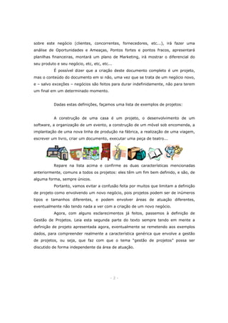 sobre este negócio (clientes, concorrentes, fornecedores, etc...), irá fazer uma
análise de Oportunidades e Ameaças, Pontos fortes e pontos fracos, apresentará
planilhas financeiras, montará um plano de Marketing, irá mostrar o diferencial do
seu produto e seu negócio, etc, etc, etc...
É possível dizer que a criação deste documento completo é um projeto,
mas o conteúdo do documento em si não, uma vez que se trata de um negócio novo,
e – salvo exceções – negócios são feitos para durar indefinidamente, não para terem
um final em um determinado momento.
Dadas estas definições, façamos uma lista de exemplos de projetos:
A construção de uma casa é um projeto, o desenvolvimento de um
software, a organização de um evento, a construção de um móvel sob encomenda, a
implantação de uma nova linha de produção na fábrica, a realização de uma viagem,
escrever um livro, criar um documento, executar uma peça de teatro...

Repare na lista acima e confirme as duas características mencionadas
anteriormente, comuns a todos os projetos: eles têm um fim bem definido, e são, de
alguma forma, sempre únicos.
Portanto, vamos evitar a confusão feita por muitos que limitam a definição
de projeto como envolvendo um novo negócio, pois projetos podem ser de inúmeros
tipos e tamanhos diferentes, e podem envolver áreas de atuação diferentes,
eventualmente não tendo nada a ver com a criação de um novo negócio.
Agora, com alguns esclarecimentos já feitos, passemos à definição de
Gestão de Projetos. Leia esta segunda parte do texto sempre tendo em mente a
definição de projeto apresentada agora, eventualmente se remetendo aos exemplos
dados, para compreender realmente a característica genérica que envolve a gestão
de projetos, ou seja, que faz com que o tema “gestão de projetos” possa ser
discutido de forma independente da área de atuação.

-2-

 