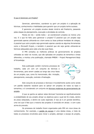 O que é Gerenciar um Projeto?
Gerenciar, administrar, coordenar ou gerir um projeto é a aplicação de
técnicas, conhecimento e habilidades para garantir que um projeto tenha sucesso.
E gerenciar um projeto envolve desde iniciá-lo até finalizá-lo, passando
pelas etapas de planejamento, execução e atividades de controle.
Muitos de nós – senão todos – já coordenaram projetos ao menos uma
vez. E o que foi feito para gerenciar o projeto? É possível que um projeto seja
gerenciado apenas utilizando-se o bom senso ou boas práticas herdadas de colegas,
é possível que outro projeto seja gerenciado apenas usando-se algumas ferramentas
como o Microsoft Project, e também é possível que ele seja gerido utilizando-se
técnicas adequadas para cada uma das suas fases.
O PMI compilou as melhores práticas de gerenciamento de projetos
utilizadas ao redor do mundo, que são aplicadas em projetos de tamanhos e áreas
diferentes, e montou uma publicação, chamada PMBOK – Project Management Body
of Knowledge.
Esta publicação contém inúmeros processos de

Iniciar
Iniciar

Planejar
Planejar

trabalho, cada um com um conjunto de técnicas e
ferramentas, para serem usadas ao longo das cinco fases

Executar
Executar

Controlar
Controlar

de um projeto, que, como foi mencionado, são: iniciação,
planejamento, execução, controle e finalização.

Finalizar
Finalizar

Este conjunto de processos e técnicas é mundialmente aceito como sendo
um padrão bastante razoável para se aplicar em projetos de todos os tipos e
tamanhos, e é considerado um conjunto de técnicas modernas de gerenciamento de
projeto.
O que se ganha ao aplicar estas técnicas? Aumenta-se significativamente
a probabilidade de seu projeto atingir os objetivos para o qual ele foi criado, dentro
do prazo estipulado, e dentro do custo esperado. E isso já é um grande benefício,
uma vez que é fato que a maioria dos projetos é concluída em atraso e com custo
acima do previsto.
Os processos de trabalho foram organizados pelo PMI em nove áreas do
conhecimento. Por exemplo, a gestão do escopo é uma destas áreas, e trata de
todos os processos envolvidos para iniciar o projeto, planejar o escopo do projeto,

-3-

 