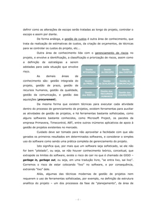 definir como as alterações de escopo serão tratadas ao longo do projeto, controlar o
escopo e assim por diante.
De forma análoga, a gestão de custos é outra área de conhecimento, que
trata da realização de estimativas de custos, da criação de orçamentos, de técnicas
para se controlar os custos do projeto, etc...
Outra área de conhecimento lida com o gerenciamento de riscos no
projeto, e envolve a identificação, a classificação e priorização de riscos, assim como
a

definição

de

estratégias

a

serem

adotadas para cada situação que envolve
Gestão
INTEGRADA

risco.
As

demais

áreas

gestão

de

prazo,

gestão

Gestão
dos CUSTOS

de

conhecimento são: gestão integrada do
projeto,

Gestão
do ESCOPO

de

Gestão
do PRAZO

recursos humanos, gestão da qualidade,
gestão da comunicação, e gestão das

Gestão
dos RISCOS

Gestão
Gestão da
da QUALIDADE COMUNICAÇÃO

Gestão dos
RECURSOS
HUMANOS

Gestão das
AQUISIÇÕES

aquisições (procurement).
Da mesma forma que existem técnicas para executar cada atividade
dentro do processo de gerenciamento de projetos, existem ferramentas para auxiliar
as atividades de gestão de projetos, e há ferramentas bastante sofisticadas, como
alguns softwares bastante conhecidos, como Microsoft Project, os pacotes da
empresa Primavera, Timecontrol, ABT, entre outros inúmeros aplicativos de apoio à
gestão de projetos existentes no mercado.
Cuidado deve ser tomado para não aproveitar a facilidade com que são
gerados os primeiros resultados em determinados softwares, e considerar o simples
uso do software como sendo uma prática completa de gerenciamento do projeto.
Isto significa que, por mais que um software seja sofisticado, se ele não
for bem “pilotado”, ou seja, se não houver conhecimento teórico, conceitual, que
extrapole os limites do software, existe o risco de cair no que é chamado de GIGO –
garbage in, garbage out, ou seja, em uma tradução livre, “se entra lixo, sai lixo”.
Corremos o risco de estar colocando “lixo” no software, e por consequência,
extraindo “lixo” dele.
Aliás, algumas das técnicas modernas de gestão de projetos nem
requerem o uso de ferramentas sofisticadas, por exemplo, na definição da estrutura
analítica do projeto – um dos processos da fase de “planejamento”, da área de

-4-

 