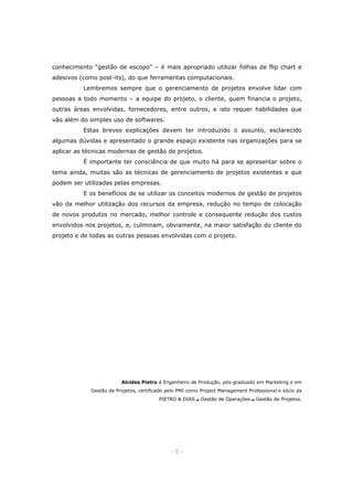 conhecimento “gestão de escopo” – é mais apropriado utilizar folhas de flip chart e
adesivos (como post-its), do que ferramentas computacionais.
Lembremos sempre que o gerenciamento de projetos envolve lidar com
pessoas a todo momento – a equipe do projeto, o cliente, quem financia o projeto,
outras áreas envolvidas, fornecedores, entre outros, e isto requer habilidades que
vão além do simples uso de softwares.
Estas breves explicações devem ter introduzido o assunto, esclarecido
algumas dúvidas e apresentado o grande espaço existente nas organizações para se
aplicar as técnicas modernas de gestão de projetos.
É importante ter consciência de que muito há para se apresentar sobre o
tema ainda, muitas são as técnicas de gerenciamento de projetos existentes e que
podem ser utilizadas pelas empresas.
E os benefícios de se utilizar os conceitos modernos de gestão de projetos
vão da melhor utilização dos recursos da empresa, redução no tempo de colocação
de novos produtos no mercado, melhor controle e consequente redução dos custos
envolvidos nos projetos, e, culminam, obviamente, na maior satisfação do cliente do
projeto e de todas as outras pessoas envolvidas com o projeto.

Alcides Pietro é Engenheiro de Produção, pós-graduado em Marketing e em
Gestão de Projetos, certificado pelo PMI como Project Management Professional e sócio da
PIETRO & DIAS ? Gestão de Operações ? Gestão de Projetos.

-5-

 