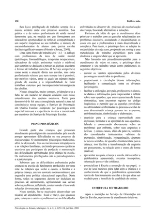 130 Freller e cols.
Psicologia em Estudo, Maringá,v. 6, n. 2, p. 129-134, jul./dez. 2001
Seu locus privilegiado de trabalho sempre foi a
escola, cenário onde este processo acontece. Sua
prática e a de outros profissionais de saúde mental
demonstra que, na medida em que fornecemos aos
educadores oportunidade de reflexão compartilhada e
um suporte respeitoso ao seu trabalho, o número de
encaminhamentos de alunos com queixa escolar
declina significativamente (Morais e Souza, 2001).
Uma outra frente de trabalho era – e é – o diálogo
com profissionais da área de saúde mental
(psicólogos, fonoaudiólogos, terapeutas ocupacionais,
educadores de saúde, assistentes sociais e médicos)
que também se dedicam a pensar as queixas escolares
e formas de trabalhar com elas. O Serviço sempre teve
como norte a atuação direta nas escolas, mas estes
profissionais relatam que nem sempre isto é possível,
por motivos vários, entre os quais um número muito
grande de escolas e a impossibilidade de fazer
trabalhos externos por incompreensão/intransigência
das chefias.
Nessas situações, muito comuns, evidenciava-se a
falta de um modelo de atuação coerente com nosso
entendimento das queixas escolares. Partir para
desenvolvê-lo foi uma conseqüência natural e para tal
constituiu-se nossa equipe, o Serviço de Orientação
em Queixa Escolar, composto por psicólogos com
especial interesse e experiência na área e coordenado
por membros do Serviço de Psicologia Escolar.
PRINCÍPIOS BÁSICOS
Grande parte das crianças que procuram
atendimento psicológico são encaminhadas pela escola
porque apresentam dificuldades no seu processo de
escolarização. O atendimento psicológico tradicional,
além de demorado, foca os mecanismos intrapsíquicos
e as relações familiares, excluindo processos e práticas
escolares que participam da produção e manutenção
das dificuldades apresentadas pela criança na escola.
Os instrumentos privilegiados são o psicodiagnóstico
e a psicoterapia.
Sabemos que as dificuldades enfrentadas pelas
crianças na escola são fenômenos produzidos por uma
rede de relações que inclui a escola, a família e a
própria criança, em um contexto socioeconômico que
engendra uma política educacional específica. Desta
forma, todos os segmentos devem ser incluídos no
processo de atendimento, apresentando sua versão
sobre o problema, refletindo, contextuando e buscando
soluções diversas para cada caso.
Neste sentido, fez-se necessário desenvolver um
modelo de atendimento focal e breve, que ajudasse
pais, crianças e escola a problematizar as dificuldades
enfrentadas no decorrer do processo de escolarização
da criança, buscando alternativas e soluções.
Partimos da idéia de que o atendimento deve
priorizar o trabalho com as questões relacionadas aos
problemas escolares, assinalando e encaminhando os
casos em que a problemática é mais diversificada e
complexa. Para tanto, o psicólogo deve se adaptar às
necessidades de cada caso, propondo um setting e uma
metodologia de trabalho específicos para cada
dinâmica e singularidade que se apresente.
Não havendo um procedimento-padrão para o
atendimento de todos os casos, o psicólogo deve
estruturar o seu trabalho tendo como parâmetros os
seguintes objetivos:
- escutar as versões apresentadas pelos diversos
personagens envolvidos no problema;
- proporcionar a circulação dessas informações,
facilitando a comunicação entre os diversos
personagens;
- facilitar a utilização, por pais, professores e alunos,
de dados e informações para reapresentar e refletir
sobre suas questões, que antes apareciam de forma
sintomática, sem encontrar registro no código
lingüístico; e permitir que as questões envolvidas
nas dificuldades enfrentadas no processo escolar de
uma determinada criança possam ser expressas,
problematizadas, simbolizadas e elaboradas;
- propiciar para a criança oportunidade para
expressar, formular e se apropriar de suas questões,
falando e conversando abertamente sobre os
problemas que enfrenta, sobre suas angústias e
defesas ( outros canais, além da palavra, também
são considerados instrumentos valiosos de
expressão, simbolização, reorganização, abertura
de novos sentidos, de questões fundamentais para a
criança; isso facilita a transformação da angústia
em pensamento, na relação com o outro, de forma
criativa);
- apresentar aos pais, criança e escola, idéias sobre a
problemática apresentada, recortes insuspeitos,
orientação para a vida cotidiana.
- potencializar à Escola a assunção de seu papel, o
uso de seus recursos para lidar com a criança e o
conhecimento do que a problemática apresentada
revela do funcionamento escolar e do que deve ser
mudado para o benefício da qualidade de ensino.
ESTRUTURA DO TRABALHO
Após a inscrição no Serviço de Orientação em
Queixa Escolar, o processo de atendimento inicia-se.
 