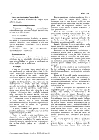 132 Freller e cols.
Psicologia em Estudo, Maringá,v. 6, n. 2, p. 129-134, jul./dez. 2001
Novos contatos com pais/responsáveis
Com a finalidade de aprofundar e ampliar o que
se fez na triagem.
Contato com outros profissionais
Contatamos médicos, fonoaudiólogos,
psicopedagogos ou outros profissionais que estiveram
ou estão envolvidos no caso.
Entrevista devolutiva
Fazemos uma entrevista devolutiva, se possível,
com todos os personagens envolvidos (juntos ou em
separado, conforme o caso) ,retomando as principais
questões trabalhadas, assinalando o que foi possível
pensar e vivenciar.
Refletimos juntos sobre desdobramentos,
encaminhamentos e orientações.
Acompanhamento
Procuramos acompanhar a evolução do caso,
solicitando que nos sejam dados retornos e colocamos
nossa disponibilidade em retomar o atendimento se
efeitos benéficos não se produzirem.
Um exemplo
Carlos tem oito anos e cursa a segunda série de
uma escola municipal na Zona Sul da cidade de São
Paulo. A pedido dessa instituição, foi encaminhado ao
Serviço de Orientação em Queixa Escolar por
“indisciplina, agitação e dificuldade de concentração”.
A mãe de Carlos (Dora) estava apreensiva em
relação à trajetória escolar do filho; temia que ele
interrompesse os estudos por não conseguir
aprender os conteúdos ensinados. Tal apreensão
apoiava-se em um fato ocorrido na escola: Carlos,
dentre outros alunos, havia sido submetido a uma
avaliação psicológica, cujo resultado circulava
pelos corredores da unidade escolar sem que
professores, crianças ou pais pudessem ter acesso a
ele. O acesso era restrito à coordenação. A Dora
foi dito, somente, que o laudo solicitava
atendimento neurológico, psiquiátrico e psicológico
para Carlos, além de apontar sua capacidade
intelectual como “rebaixada”.
A escola, balizada pelo parecer técnico da
psicóloga, acatou suas recomendações e pediu a Dora
que procurasse ajuda fora dela.
Carlos foi levado a uma neurologista, cujo
diagnóstico afastava a possibilidade de qualquer
comprometimento neurológico. Era preciso que este
diagnóstico chegasse à escola, para que o desencontro
das versões oficiais pudesse ser explicitado e
discutido.
Em sua experiência cotidiana com Carlos, Dora o
descreve como um menino ativo, curioso e
interessado. Aos três anos já andava de bicicleta sem
rodinhas, atualmente sua diversão preferida. Em casa,
passa horas no computador, entretido com os
joguinhos. Assiste a todas as corridas de Fórmula I e
quer aprender violino.
Dora diz não concordar com a hipótese de
rebaixamento intelectual aventada para o filho, pois
considera-o bastante “esperto”. No entanto, intimidada
pelo parecer da psicóloga e por sua ratificação pela
escola, diz ter dúvidas quanto à real capacidade de
Carlos para aprender os conteúdos escolares.
Dora foi informada de que a realização do laudo
deveria passar por seu consentimento, sendo o total
acesso a tal documento um direito seu.
Encontros com Carlos (quatro): menino ativo e
conversador, Carlos conta a respeito de sua vida
cotidiana, brincadeiras e distrações. Gosta de olhar os
livrinhos de estória e, solicitado a ler algum trecho,
corresponde. Além de saber ler e escrever, gosta muito
de matemática, principalmente das “continhas” de
subtração (efetua também soma, multiplicação e
divisão).
Quanto à escola, a razão de seu encaminhamento
lhe foi explicitada e as passagens por avaliações
diagnósticas relembradas e questionadas ao longo dos
encontros.
Carlos fala de sua vida escolar com entusiasmo,
relembra o nome dos amigos, da professora e
coordenadoras da série atual. Recupera a memória do
ano anterior (primeira série), em que a professora era -
segundo sua opinião - uma “fera”. Prefere a deste ano,
simpatiza com ela.
A queixa de indisciplina lhe é apresentada e ele
responde trazendo a escola não só como lugar de
estudos, mas, também, de brincadeiras e de
convivência com os amigos. Ressente-se das
dimensões reduzidas do prédio escolar, que limitam as
brincadeiras no pátio em horário de recreio. Reclama
da ausência de aulas de Educação Física para sua série
(as quais só passam a acontecer a partir da terceira, em
vista da limitação do espaço) e da impossibilidade de
fazer parte da horta (constituída recentemente também
pelos alunos mais velhos). Carlos sabe que há
atividades dentro da escola que lhe são vetadas;
compreende a deficiência de condições físicas, no
entanto reivindica mais participação nos espaços
coletivos.
Já é possível entrever que o fato de a escola não
possuir estrutura física para a movimentação das
crianças durante o recreio e a falta de aulas de
Educação Física para algumas delas acaba por
 
