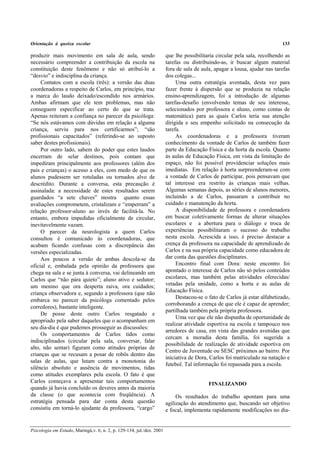 Orientação à queixa escolar 133
Psicologia em Estudo, Maringá,v. 6, n. 2, p. 129-134, jul./dez. 2001
produzir mais movimento em sala de aula, sendo
necessário compreender a contribuição da escola na
constituição deste fenômeno e não só atribuí-lo a
“desvio” e indisciplina da criança.
Contatos com a escola (três): a versão das duas
coordenadoras a respeito de Carlos, em princípio, traz
a marca do laudo deixado/escondido nos armários.
Ambas afirmam que ele tem problemas, mas não
conseguem especificar ao certo do que se trata.
Apenas reiteram a confiança no parecer da psicóloga:
“Se nós estávamos com dúvidas em relação a alguma
criança, serviu para nos certificarmos”; “são
profissionais capacitados” (referindo-se ao suposto
saber destes profissionais).
Por outro lado, sabem do poder que estes laudos
encerram de selar destinos, pois contam que
impediram principalmente aos professores (além dos
pais e crianças) o acesso a eles, com medo de que os
alunos pudessem ser rotuladas ou tornados alvo de
descrédito. Durante a conversa, esta precaução é
assinalada: a necessidade de estes resultados serem
guardados “a sete chaves” mostra quanto essas
avaliações comprometem, cristalizam e “emperram” a
relação professor-aluno ao invés de facilitá-la. No
entanto, embora impedidas oficialmente de circular,
inevitavelmente vazam.
O parecer da neurologista a quem Carlos
consultou é comunicado às coordenadoras, que
acabam ficando confusas com a discrepância das
versões especializadas.
Aos poucos a versão de ambas descola-se da
oficial e, embalada pela opinião da professora que
chega na sala e se junta à conversa, vai delineando um
Carlos que “não pára quieto”; aluno ativo e sedutor;
um menino que ora desperta raiva, ora cuidados;
criança observadora e, segundo a professora (que não
embarca no parecer da psicóloga comentado pelos
corredores), bastante inteligente.
De posse deste outro Carlos resgatado e
apropriado pela saber daqueles que o acompanham em
seu dia-dia é que pudemos prosseguir as discussões:
Os comportamentos de Carlos tidos como
indisciplinados (circular pela sala, conversar, falar
alto, não sentar) figuram como atitudes próprias de
crianças que se recusam a posar de robôs dentro das
salas de aulas, que lutam contra a monotonia do
silêncio absoluto e ausência de movimentos, tidas
como atitudes exemplares pela escola. O fato é que
Carlos começava a apresentar tais comportamentos
quando já havia concluído os deveres antes da maioria
da classe (o que acontecia com freqüência). A
estratégia pensada para dar conta desta questão
consistiu em torná-lo ajudante da professora, “cargo”
que lhe possibilitaria circular pela sala, recolhendo as
tarefas ou distribuindo-as, ir buscar algum material
fora de sala de aula, apagar a lousa, ajudar nas tarefas
dos colegas...
Uma outra estratégia aventada, desta vez para
fazer frente à dispersão que se produzia na relação
ensino-aprendizagem, foi a introdução de algumas
tarefas-desafio (envolvendo temas de seu interesse,
selecionados por professora e aluno, como contas de
matemática) para as quais Carlos teria sua atenção
dirigida e seu empenho solicitado na consecução da
tarefa.
As coordenadoras e a professora tiveram
conhecimento da vontade de Carlos de também fazer
parte da Educação Física e da horta da escola. Quanto
às aulas de Educação Física, em vista da limitação do
espaço, não foi possível providenciar soluções mais
imediatas. Em relação à horta surpreenderam-se com
a vontade de Carlos de participar, pois pensavam que
tal interesse era restrito às crianças mais velhas.
Algumas semanas depois, as séries de alunos menores,
incluindo a de Carlos, passaram a contribuir no
cuidado e manutenção da horta.
A disponibilidade de professora e coordenadora
em buscar coletivamente formas de alterar situações
escolares e a abertura para o diálogo e troca de
experiências possibilitaram o sucesso do trabalho
nesta escola. Acrescida a isso, é preciso destacar a
crença da professora na capacidade de aprendizado de
Carlos e na sua própria capacidade como educadora de
dar conta das questões disciplinares.
Encontro final com Dora: neste encontro foi
apontado o interesse de Carlos não só pelos conteúdos
escolares, mas também pelas atividades oferecidas/
vetadas pela unidade, como a horta e as aulas de
Educação Física.
Destacou-se o fato de Carlos já estar alfabetizado,
corroborando a crença de que ele é capaz de aprender;
partilhada também pela própria professora.
Uma vez que ele não dispunha de oportunidade de
realizar atividade esportiva na escola e tampouco nos
arredores de casa, em vista das grandes avenidas que
cercam a moradia desta família, foi sugerida a
possibilidade de realização de atividade esportiva em
Centro de Juventude ou SESC próximos ao bairro. Por
iniciativa de Dora, Carlos foi matriculado na natação e
futebol. Tal informação foi repassada para a escola.
FINALIZANDO
Os resultados do trabalho apontam para uma
agilização do atendimento que, buscando ser objetivo
e focal, implementa rapidamente modificações no dia-
 