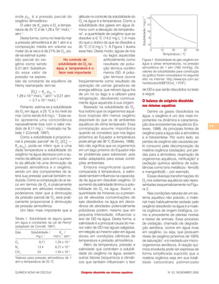 11
QUÍMICA NOVA NA ESCOLA N° 22, NOVEMBRO 2005Oxigênio dissolvido em sistemas aquáticos
onde pO2
é a pressão parcial do
oxigênio atmosférico.
O valor de KH
para o O2
a tempe-
ratura de 25 °C é de 1,29 x 10–3
mol L–1
atm–1
.
Desta forma, como no nível do mar
a pressão atmosférica é de 1 atm e a
composição média em volume ou
molar do ar seco é de 21% de O2
, po-
de-se estimar a pres-
são parcial do oxi-
gênio como sendo
0,21 atm. Substituin-
do esse valor de
pressão na expres-
são da constante de equilíbrio de
Henry rearranjada, tem-se:
[O2
] = KH
pO2
=
1,29 x 10–3
mol L–1
atm–1
x 0,21 atm
= 2,7 x 10–4
mol L–1
Portanto, estima-se a solubilidade
do O2
em água, a 25 °C e no nível do
mar, como sendo 8,6 mg L–1
. Esse va-
lor apresenta uma concordância
razoavelmente boa com o valor me-
dido de 8,11 mg L–1
mostrado na Ta-
bela 1 (Connell, 1997).
Como a solubilidade é proporcio-
nal à pressão parcial2
de O2
([O2
] =
KH
pO2
), pode-se inferir que a uma
dada temperatura a solubilidade do
oxigênio na água decresce com o au-
mento da altitude, pois com o aumen-
to da altitude há uma diminuição da
pressão atmosférica e o oxigênio,
sendo um dos componentes do ar,
terá sua pressão parcial também re-
duzida. Como a composição do ar se-
co em termos de O2
é praticamente
constante em altitudes modestas,
poderíamos dizer que a diminuição
da pressão parcial de O2
será prati-
camente proporcional à diminuição
da pressão atmosférica.
Um fator mais importante que a
altitude no controle da solubilidade do
O2
na água é a temperatura. Como a
solubilidade dos gases em água di-
minui com a elevação da temperatu-
ra3
, a quantidade de oxigênio que se
dissolve a 0 °C (14,2 mg L–1
) é mais
do que o dobro da que se dissolve a
35 °C (7,0 mg L–1
). A Figura 1 ilustra
esse fato. Deste modo, águas de rios
ou lagos aquecidas
artificialmente como
resultado de polui-
ção térmica contêm
menos OD. A polui-
ção térmica ocorre
freqüentemente como resultado da
operação de usinas geradoras de
energia elétrica, que retiram água fria
de um rio ou lago e a utilizam para
refrigeração, devolvendo continua-
mente água aquecida à sua origem.
Baseado na solubilidade do O2
,
fica notório que os organismos aquá-
ticos tropicais têm menos oxigênio
disponível do que os de ambientes
aquáticos de clima temperado. Essa
constatação assume importância
quando se considera que nos lagos
próximos ao Equador a temperatura
pode atingir até 38 °C (Esteves, 1998).
Isto não significa que os organismos
em um lago próximo do Equador irão
ter problemas para sobreviver, pois
estão adaptados para essas condi-
ções ambientais.
Embora insignificante quando
comparada à temperatura, a salini-
dade também influencia na capacida-
de da água em dissolver oxigênio. O
aumento da salinidade diminui a solu-
bilidade do O2
na água. Assim, a
quantidade de minerais ou a presen-
ça de elevadas concentrações de
sais dissolvidos na água em decor-
rência de atividades potencialmente
poluidoras podem, mesmo que em
pequena intensidade, influenciar o
teor de OD na água. Desta forma, a
salinidade é a principal causa do me-
nor valor de OD nas águas salgadas,
em relação ao mesmo valor em águas
doces em condições idênticas de
temperatura e pressão atmosférica.
Além da temperatura, pressão e
salinidade que controlam a solubili-
dade do oxigênio na água, existem
outros fatores bioquímicos e climáti-
cos que também influenciam o teor
de OD e que serão discutidos no texto
a seguir.
O balanço de oxigênio dissolvido
nos sistemas aquáticos
Dentre os gases dissolvidos na
água, o oxigênio é um dos mais im-
portantes na dinâmica e caracteriza-
ção dos ecossistemas aquáticos (Es-
teves, 1998). As principais fontes de
oxigênio para a água são a atmosfera
e a fotossíntese. Por outro lado, as
perdas de oxigênio são causadas pe-
lo consumo pela decomposição da
matéria orgânica (oxidação), por per-
das para a atmosfera, respiração de
organismos aquáticos, nitrificação4
e
oxidação química abiótica de subs-
tâncias como íons metálicos - ferro(II)
e manganês(II) -, por exemplo.
Essas diversas transformações do
O2
nos sistemas aquáticos são repre-
sentadas esquematicamente na Figu-
ra 2.
Nas condições naturais de um sis-
tema aquático não poluído, o mate-
rial mais habitualmente oxidado pelo
oxigênio dissolvido na água é a maté-
ria orgânica de origem biológica, co-
mo a procedente de plantas mortas
e restos de animais. Esse processo
de oxidação, chamado de degrada-
ção aeróbica, ocorre em água ricas
em oxigênio, ou seja, que possuem
níveis de oxigênio próximos de 100%
de saturação5
, e é mediado por micro-
organismos aeróbicos. A reação quí-
mica envolvida pode ser expressa de
forma simplificada supondo que a
matéria orgânica seja em sua totali-
dade carboidrato polimerizado
Tabela 1: Solubilidade de alguns gases
em água e constantes da Lei de Henrya
(adaptado de Connell, 1997).
Gás Solubilidade / KH
/
mg L–1
mol L–1
atm–1
O2
8,11 1,29 x 10–3
N2
13,4 6,21 x 10–4
CH4
24 1,34 x 10–3
a
Valores para pressão atmosférica de 1
atm e temperatura de 25 °C.
Figura 1: Solubilidade do gás oxigênio em
água a várias temperaturas, na pressão
atmosférica de 1 atm (760 mmHg). Os
valores de solubilidades para construção
do gráfico foram consultados no seguinte
sítio na Internet: http://www.tps.com.au/
handbooks/93BFDOv2_1.PDF).
No controle da
solubilidade do O2
na
água, a temperatura é o
fator mais importante
 