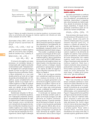 12
QUÍMICA NOVA NA ESCOLA N° 22, NOVEMBRO 2005
(Guimarães e Nour, 2001), com uma
fórmula empírica aproximada de
CH2
O:
(CH2
O)n
+ nO2
→ nCO2
+ nH2
O (5)
Considerando a matéria orgânica
(MO) de uma forma mais complexa,
pode-se substituir a Eq. 5 pela Eq. 6:
MO(C,H,N,S) + 5O2
→ CO2
+
H2
O+ NO3
–
+ SO4
2–
(6)
O consumo de oxigênio por esses
processos, em condições naturais, é
compensado pelo oxigênio produzido
na fotossíntese e pelo “reabastecimen-
to” de oxigênio com a aeração da água
através do fluxo da água em cursos
d’água e rios pouco profundos. Porém,
a água estagnada ou a que está
situada próxima ao fundo de um lago
de grande profundidade está, com fre-
qüência, quase completamente sem
oxigênio, devido à sua reação com a
matéria orgânica e à falta de qualquer
mecanismo que possibilite sua repo-
sição com rapidez, já que a difusão,
possível forma de reposição de O2
, é
um processo lento.
Substanciais reduções no OD po-
dem ocorrer nos ambientes aquáticos,
com implicações ambientais severas,
se quantidades significativas de maté-
ria orgânica forem a eles incorporadas.
Essa situação ocorre normalmente
com o lançamento de esgotos domés-
ticos e de efluentes industriais ricos em
matéria orgânica nos corpos d’água.
O aumento da matéria orgânica resulta
na maior taxa de respiração de micro-
organismos, dando origem à elevação
das quantidades de CO2
e metano (o
último produzido apenas por degrada-
ção anaeróbica) e, principalmente, em
uma demanda de oxigênio, cuja dis-
ponibilidade é pequena devido à sua
solubilidade bastante limitada na água.
Para avaliar a qualidade da água
quanto à concentração de OD e a pre-
sença de cargas poluidoras ricas em
material orgânico, alguns parâmetros
como o teor de OD e a DBO (deman-
da bioquímica de oxigênio) devem ser
determinados. Uma descrição do sig-
nificado químico e biológico desses
parâmetros é apresentada na Tabela
2. Os valores de DBO de esgotos e
alguns efluentes industriais são mos-
trados na Tabela 3.
Não é raro que águas poluídas
com substâncias orgânicas associa-
das a resíduos de animais e de ali-
mentos ou a esgoto apresentem uma
demanda de oxigênio superior à solu-
bilidade de equilíbrio máxima de oxi-
gênio. Sob tais circunstâncias, a me-
nos que a água seja continuamente
aerada, a depleção de oxigênio será
alcançada rapidamente.
A construção de represas sobre
áreas de florestas também pode re-
sultar na formação de lagos com alta
demanda de oxigênio dissolvido.
Nessas represas, a grande quantida-
de de fitomassa inundada6
, ao se de-
compor, consome grande quantidade
de OD, gerando déficits altos de oxi-
gênio. Os primeiros anos após a inun-
dação correspondem ao período de
maior demanda de oxigênio. Assim,
não raramente, toda a coluna d’água7
pode tornar-se desoxigenada.
Decomposição anaeróbica da
matéria orgânica
Em baixa quantidade ou ausência
de OD, microorganismos anaeróbi-
cos e facultativos8
, principalmente as
bactérias, desenvolvem a degrada-
ção e decomposição da matéria orgâ-
nica, através do processo de degra-
dação anaeróbica. A reação de de-
gradação anaeróbica pode ser ex-
pressa de maneira simplificada:
(7)
Esse processo não requer nenhu-
ma demanda por OD presente no cor-
po d’água, sendo uma parte do
carbono oxidada (para CO2
) e a parte
restante reduzida9
(para CH4
). O
metano e o dióxido de carbono pro-
duzidos são liberados no interior da
massa de água e, posteriormente, na
atmosfera, resultando na remoção de
carbono orgânico e da demanda de
oxigênio do sistema. Esse processo
ocorre em pântanos, nos sedimentos
de fundo enriquecidos com matéria
orgânica, assim como em corpos
d’água impactados pela poluição de
resíduos orgânicos. Dado que o
metano produzido nesse processo é
praticamente insolúvel em água, ele
forma bolhas que podem ser obser-
vadas em zonas pantanosas. Por
esse motivo, o metano já foi conhe-
cido como “gás dos pântanos”.
Variações e perfis verticais de OD
Não é raro encontrar ao mesmo
tempo condições aeróbicas e anae-
róbicas em partes diferentes do mes-
mo lago, particularmente no verão,
devido à ocorrência de uma estratifi-
cação estável em camadas de água
diferenciadas, como representado na
Figura 3. A água próxima da superfície
do lago é aquecida através da absor-
ção de luz solar por materiais bioló-
gicos, enquanto a parte que está
abaixo do nível de penetração da luz
solar permanece fria. Como a água
morna é menos densa que a água fria
(a temperaturas próximas dos 4 °C10
),
a camada superior “flutua” sobre a
camada inferior, ocorrendo pouca
transferência de massa entre elas. A
camada superior geralmente contém
Figura 2: Balanço de oxigênio dissolvido nos sistemas aquáticos; os processos acele-
rados ou aumentados pela descarga de materiais orgânicos são indicados por setas
verdes (adaptado de Connell, 1997).
Oxigênio dissolvido em sistemas aquáticos
 