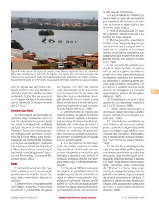 15
QUÍMICA NOVA NA ESCOLA N° 22, NOVEMBRO 2005
ente em águas que percorrem tubu-
lações de ferro e aço, por favorecer a
corrosão. Esse fato resulta do poder
oxidante do O2
(Eq. 1) e, por esse moti-
vo, em águas tratadas é recomendado
que os valores de OD sejam menores
que 2,5 mg L–1
.
Considerações finais
As informações apresentadas no
presente artigo evidenciam como o
uso do conhecimento químico pode
ser usado na avaliação da qualidade
da água do ponto de vista ambiental
(Tabela 2). Essas informações podem
ser utilizadas pelo professor de Quí-
mica no Ensino Médio para contex-
tualização de conceitos de oxidação
e redução e na abordagem dos temas
estruturadores “Química e hidrosfera”
e “Reconhecimento e caracterização
das transformações químicas” descri-
tos nos Parâmetros Curriculares Na-
cionais (Brasil, 2002).
Notas
1. Também denominado de corpo
hídrico, refere-se a uma denominação
genérica para rio, ribeirão, riacho, cór-
rego, lago, reservatório, laguna ou
aqüífero.
2. William Henry, amigo pessoal de
John Dalton, dispensou muito tempo
estudando a solubilidade de gases
re alta taxa de fotossíntese.
6. É a quantidade de matéria orgâ-
nica submersa que pode ser expressa
por toneladas de carbono por hec-
tare, indicando a carga orgânica pre-
sente no corpo d’água.
7. Perfil de espessura de um lago,
rio ou oceano, desde o leito até a su-
perfície do corpo d’água.
8. Microorganismos anaeróbicos
é o termo que designa qualquer orga-
nismo inferior que consegue viver na
ausência de oxigênio e microorga-
nismos anaeróbicos facultativos são
organismos que podem viver em am-
bientes com ou sem oxigênio (Lincoln
et al., 1982).
9. Os conceitos de oxidação e re-
dução no texto também se relacio-
nam a perda e ganho de elétrons,
porém com certa especificidade para
compostos orgânicos. Um elemento
ou composto é oxidado quando liga-
se ou adquire átomos de oxigênio. Um
composto é oxidado quando perde
átomos de hidrogênio e é reduzido
quando ganha átomos de hidrogênio
(Hill et al., 1993).
10. A temperatura na qual a água
apresenta sua densidade máxima é
de 3,94 °C (Esteves, 1998).
11. Termo usado para designar a
diminuição do teor de certas substân-
cias ou de íons em uma solução (Lin-
coln et al., 1982).
12. Insuficiência ventilatória de
uma célula ou de um tecido celular;
pouco ou nenhum oxigênio disponível
para uso celular, o que implica o acú-
mulo de íons hidrogênio no protoplas-
ma e conseqüente acidose metabó-
lica, com morte da célula (Soares,
1993).
13. No século 19, o fisiologista ale-
mão Johannes Müller, ao filtrar água do
maratravésdeumarededemalhafina,
descobriu uma comunidade cons-
tituída de pequenos animais e plantas.
Em 1887, Viktor Hensen (outro fisiolo-
gista), denominou essa comunidade
de “plâncton” e a definiu como sendo
o conjunto de organismos que não dis-
põe de movimentos próprios capazes
de se opor ao movimento da água. O
plâncton é constituído pelo fitoplâncton
(algas), pelo zooplâncton (pequenos
animais) e pelo bacterioplâncton
(Esteves, 1998).
em líquidos. Em 1801, ele resumiu
suas descobertas na lei que conhe-
cemos hoje como Lei de Henry. Ele
descobriu que a solubilidade de um
gás dissolvido em um líquido a uma
dada temperatura é diretamente pro-
porcional à pressão do gás na super-
fície do líquido (Hill et al., 1993).
3. Diferentemente da maioria dos
solutos sólidos, os gases se tornam
menos solúveis quando a tempera-
tura aumenta. O calor aumenta a mo-
bilidade das moléculas de soluto e
solvente. Em oposição aos solutos
sólidos, as moléculas de gases po-
dem escapar da solução quando es-
tas atingem a superfície de um líquido
em um sistema aberto.
4. Em decorrência da decompo-
sição da matéria orgânica em siste-
mas aquáticos, há formação de com-
postos nitrogenados reduzidos, por
exemplo, a amônia e o íon amônio. A
oxidação biológica desses compos-
tos a nitrato (NO3
–
) é denominada nitri-
ficação.
5. Entende-se 100% de saturação
de oxigênio a quantidade máxima de
oxigênio que pode ser dissolvida na
água em determinada pressão, tem-
peratura e salinidade. Valores de OD
acima de 100% de saturação podem
ocorrer em águas naturais durante al-
guns períodos do dia, nos quais ocor-
Oxigênio dissolvido em sistemas aquáticos
Figura 4: Vista parcial da Lagoa da Jansen, mais famosa lagoa de São Luís, capital do
Maranhão. Localizada no bairro Ponta D’Areia, sua beleza tem sido ofuscada pelo mal
cheiro que de suas águas exala, fruto da decomposição anaeróbica de matéria orgânica.
Esse problema pode ser minimizado, ou quiçá até eliminado, arejando-se a água da lagoa.
 