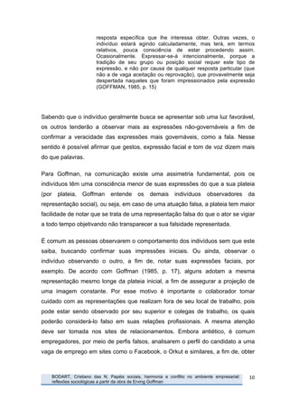 resposta específica que lhe interessa obter. Outras vezes, o
                                  indivíduo estará agindo calculadamente, mas terá, em termos
                                  relativos, pouca consciência de estar procedendo assim.
                                  Ocasionalmente. Expressar-se-á intencionalmente, porque a
                                  tradição de seu grupo ou posição social requer este tipo de
                                  expressão, e não por causa de qualquer resposta particular (que
                                  não a de vaga aceitação ou reprovação), que provavelmente seja
                                  despertada naqueles que foram impressionados pela expressão
                                  (GOFFMAN, 1985, p. 15)




Sabendo que o indivíduo geralmente busca se apresentar sob uma luz favorável,
os outros tenderão a observar mais as expressões não-governáveis a fim de
confirmar a veracidade das expressões mais governáveis, como a fala. Nesse
sentido é possível afirmar que gestos, expressão facial e tom de voz dizem mais
do que palavras.

Para Goffman, na comunicação existe uma assimetria fundamental, pois os
indivíduos têm uma consciência menor de suas expressões do que a sua plateia
(por            plateia,   Goffman      entende     os    demais     indivíduos     observadores      da
representação social), ou seja, em caso de uma atuação falsa, a plateia tem maior
facilidade de notar que se trata de uma representação falsa do que o ator se vigiar
a todo tempo objetivando não transparecer a sua falsidade representada.

É comum as pessoas observarem o comportamento dos indivíduos sem que este
saiba, buscando confirmar suas impressões iniciais. Ou ainda, observar o
indivíduo observando o outro, a fim de, notar suas expressões faciais, por
exemplo. De acordo com Goffman (1985, p. 17), alguns adotam a mesma
representação mesmo longe da plateia inicial, a fim de assegurar a projeção de
uma imagem constante. Por esse motivo é importante o colaborador tomar
cuidado com as representações que realizam fora de seu local de trabalho, pois
pode estar sendo observado por seu superior e colegas de trabalho, os quais
poderão considerá-lo falso em suas relações profissionais. A mesma atenção
deve ser tomada nos sites de relacionamentos. Embora antiético, é comum
empregadores, por meio de perfis falsos, analisarem o perfil do candidato a uma
vaga de emprego em sites como o Facebook, o Orkut e similares, a fim de, obter



       	
     BODART, Cristiano das N. Papéis sociais, harmonia e conflito no ambiente empresarial:   10	
  
              reflexões sociológicas a partir da obra de Erving Goffman
	
  
 