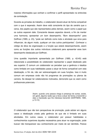 Revista Foco
maiores informações que venham a confirmar o perfil apresentado na entrevista
de contratação.

Durante as jornadas de trabalho, o colaborador deverá atuar de forma compatível
com o que é esperado. Assim deve está consciente do tipo de cenário que o
cerca, dos papéis que são representados pelos demais, assim como o papel que
os outros esperam dele. Consciente desses aspectos deverá, a fim de manter
uma harmonia, apresentar um bom desempenho. “Bom desempenho” para
Goffman (1985, p. 23), “pode ser definido como toda a atividade que sirva para
influenciar, de algum modo, qualquer um dos outros participantes”. Conhecer o
código de ética da organização e a função que estará desempenhando, assim
como as funções dos outros indivíduos colaborará para apresentar esse bom
desempenho destacado por Goffman.

Uma questão importante apresentada por Goffman (1985, p. 42-45) está
relacionada a possibilidade do colaborador representar o papel idealizado pelo
seu superior. É comum um colaborador ao perceber que a gerência o idealiza
como limitado em suas habilidades passe a atuar de forma compatível com esta
idealização, a fim de, não ser sobrecarregado em suas funções. Isso é muito
comum em empresas onde não há programas de promoções ou planos de
carreira. Se desejar ter colaboradores motivados, demonstre que os veem como
profissionais potenciais.




                                  Assim, quando uma pessoa chega à presença de outras, existe,
                                  em geral, alguma razão que a leva a atuar de forma a transmitir a
                                  elas a impressão que lhe interessa transmitir (GOFFMAN, 1985,
                                  p.13-14)




O colaborador que não tem perspectivas de promoção, pode adotar em alguns
casos a idealização criada pela gerência de que ele é limitado em suas
atividades. Em outros casos, o colaborador por possuir habilidades e
conhecimentos superiores àqueles necessários para atuar na organização, pode
buscar não transparecer seu conhecimento por medo de ser demitido. Parece



Revista	
  Foco.	
  5º	
  edição.	
  Abril	
  de	
  2012.	
  ISSN 1981-223X	
                   11	
  
 