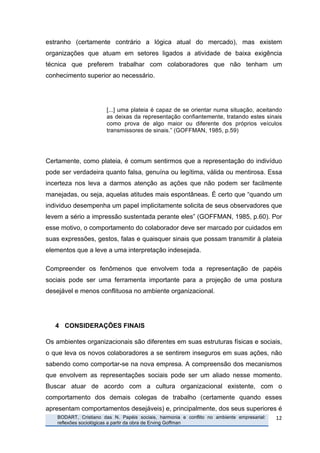 estranho (certamente contrário a lógica atual do mercado), mas existem
organizações que atuam em setores ligados a atividade de baixa exigência
técnica que preferem trabalhar com colaboradores que não tenham um
conhecimento superior ao necessário.




                                  [...] uma plateia é capaz de se orientar numa situação, aceitando
                                  as deixas da representação confiantemente, tratando estes sinais
                                  como prova de algo maior ou diferente dos próprios veículos
                                  transmissores de sinais.” (GOFFMAN, 1985, p.59)




Certamente, como plateia, é comum sentirmos que a representação do indivíduo
pode ser verdadeira quanto falsa, genuína ou legítima, válida ou mentirosa. Essa
incerteza nos leva a darmos atenção as ações que não podem ser facilmente
manejadas, ou seja, aquelas atitudes mais espontâneas. É certo que “quando um
individuo desempenha um papel implicitamente solicita de seus observadores que
levem a sério a impressão sustentada perante eles” (GOFFMAN, 1985, p.60). Por
esse motivo, o comportamento do colaborador deve ser marcado por cuidados em
suas expressões, gestos, falas e quaisquer sinais que possam transmitir à plateia
elementos que a leve a uma interpretação indesejada.

Compreender os fenômenos que envolvem toda a representação de papéis
sociais pode ser uma ferramenta importante para a projeção de uma postura
desejável e menos conflituosa no ambiente organizacional.




              4 CONSIDERAÇÕES FINAIS

Os ambientes organizacionais são diferentes em suas estruturas físicas e sociais,
o que leva os novos colaboradores a se sentirem inseguros em suas ações, não
sabendo como comportar-se na nova empresa. A compreensão dos mecanismos
que envolvem as representações sociais pode ser um aliado nesse momento.
Buscar atuar de acordo com a cultura organizacional existente, com o
comportamento dos demais colegas de trabalho (certamente quando esses
apresentam comportamentos desejáveis) e, principalmente, dos seus superiores é
       	
     BODART, Cristiano das N. Papéis sociais, harmonia e conflito no ambiente empresarial:   12	
  
              reflexões sociológicas a partir da obra de Erving Goffman
	
  
 