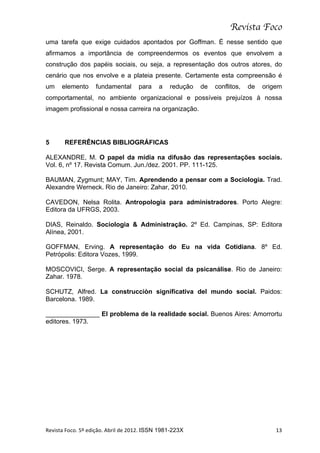 Revista Foco
uma tarefa que exige cuidados apontados por Goffman. É nesse sentido que
afirmamos a importância de compreendermos os eventos que envolvem a
construção dos papéis sociais, ou seja, a representação dos outros atores, do
cenário que nos envolve e a plateia presente. Certamente esta compreensão é
um       elemento           fundamental             para        a     redução     de   conflitos,   de   origem
comportamental, no ambiente organizacional e possíveis prejuízos à nossa
imagem profissional e nossa carreira na organização.




5         REFERÊNCIAS BIBLIOGRÁFICAS

ALEXANDRE, M. O papel da mídia na difusão das representações sociais.
Vol. 6, nº 17. Revista Comum. Jun./dez. 2001. PP. 111-125.

BAUMAN, Zygmunt; MAY, Tim. Aprendendo a pensar com a Sociologia. Trad.
Alexandre Werneck. Rio de Janeiro: Zahar, 2010.

CAVEDON, Nelsa Rolita. Antropologia para administradores. Porto Alegre:
Editora da UFRGS, 2003.

DIAS, Reinaldo. Sociologia & Administração. 2º Ed. Campinas, SP: Editora
Alínea, 2001.

GOFFMAN, Erving. A representação do Eu na vida Cotidiana. 8º Ed.
Petrópolis: Editora Vozes, 1999.

MOSCOVICI, Serge. A representação social da psicanálise. Rio de Janeiro:
Zahar. 1978.

SCHUTZ, Alfred. La construcciòn significativa del mundo social. Paidos:
Barcelona. 1989.

_______________ El problema de la realidade social. Buenos Aires: Amorrortu
editores. 1973.




Revista	
  Foco.	
  5º	
  edição.	
  Abril	
  de	
  2012.	
  ISSN 1981-223X	
                                13	
  
 