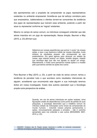 tais apontamentos sob o propósito de compreender os jogos representativos
existentes no ambiente empresarial. Acredita-se que tal esforço corrobora para
que empresários, colaboradores e clientes tornem-se conscientes da existência
dos jogos de representações que marcam esse ambiente, podendo a partir daí
atuar ou representar conforme as “regras” existentes.

Mesmo no campo do senso comum, os indivíduos conseguem entender que são
atores inseridos em um jogo de representação. Nessa direção, Bauman e May
(2010, p. 23) afirmam que:




                                  Sabemos por nossas experiências que somos “o autor” de nossas
                                  ações, e que o que fazemos é efeito de nossas intenções, muito
                                  embora os resultados possam não corresponder ao que
                                  pretendíamos. Em geral agimos para alcançar um estado de
                                  coisas, seja visando possuir um objeto, receber elogios, impedir
                                  que aconteça algo que não nos agrada ou ajudar um amigo.
                                  Naturalmente, o modo como pensamos nossas ações é o modelo
                                  pelo qual damos sentido às ações dos outros.




Para Bauman e May (2010, p. 23), a partir da visão do senso comum, temos a
tendência de perceber tudo o que acontece como resultados intencionais de
alguém, acreditando que encontrando este alguém e sua motivação teremos
êxitos em nossa investigação. Esses dois autores assinalam que a Sociologia
propõe outra perspectiva de análise.




                                  Quando, em vez de atores individuais em ações isoladas, toma
                                  figurações (redes de dependência) como ponto de partida de suas
                                  pesquisas, a sociologia demonstra que a metáfora comum do
                                  indivíduo dotado de motivações como chave da compreensão do
                                  mundo humano – incluindo nossos próprios pensamentos e
                                  ações, minuciosamente pessoais e privados – não é caminho
                                  apropriado para nos entender e aos outros (BOAUMAN; MAY,
                                  2010, p. 23).




       	
     BODART, Cristiano das N. Papéis sociais, harmonia e conflito no ambiente empresarial:   2	
  
              reflexões sociológicas a partir da obra de Erving Goffman
	
  
 