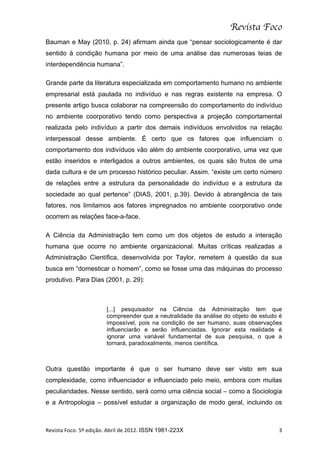 Revista Foco
Bauman e May (2010, p. 24) afirmam ainda que “pensar sociologicamente é dar
sentido à condição humana por meio de uma análise das numerosas teias de
interdependência humana”.

Grande parte da literatura especializada em comportamento humano no ambiente
empresarial está pautada no indivíduo e nas regras existente na empresa. O
presente artigo busca colaborar na compreensão do comportamento do indivíduo
no ambiente coorporativo tendo como perspectiva a projeção comportamental
realizada pelo indivíduo a partir dos demais indivíduos envolvidos na relação
interpessoal desse ambiente. É certo que os fatores que influenciam o
comportamento dos indivíduos vão além do ambiente coorporativo, uma vez que
estão inseridos e interligados a outros ambientes, os quais são frutos de uma
dada cultura e de um processo histórico peculiar. Assim. “existe um certo número
de relações entre a estrutura da personalidade do indivíduo e a estrutura da
sociedade ao qual pertence” (DIAS, 2001, p.39). Devido à abrangência de tais
fatores, nos limitamos aos fatores impregnados no ambiente coorporativo onde
ocorrem as relações face-a-face.

A Ciência da Administração tem como um dos objetos de estudo a interação
humana que ocorre no ambiente organizacional. Muitas críticas realizadas a
Administração Científica, desenvolvida por Taylor, remetem à questão da sua
busca em “domesticar o homem”, como se fosse uma das máquinas do processo
produtivo. Para Dias (2001, p. 29):



                                  [...] pesquisador na Ciência da Administração tem que
                                  compreender que a neutralidade da análise do objeto de estudo é
                                  impossível, pois na condição de ser humano, suas observações
                                  influenciarão e serão influenciadas. Ignorar esta realidade é
                                  ignorar uma variável fundamental de sua pesquisa, o que a
                                  tornará, paradoxalmente, menos científica.



Outra questão importante é que o ser humano deve ser visto em sua
complexidade, como influenciador e influenciado pelo meio, embora com muitas
peculiaridades. Nesse sentido, será como uma ciência social – como a Sociologia
e a Antropologia – possível estudar a organização de modo geral, incluindo os



Revista	
  Foco.	
  5º	
  edição.	
  Abril	
  de	
  2012.	
  ISSN 1981-223X	
                  3	
  
 