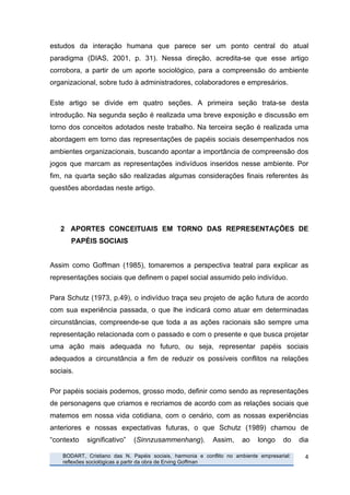 estudos da interação humana que parece ser um ponto central do atual
paradigma (DIAS, 2001, p. 31). Nessa direção, acredita-se que esse artigo
corrobora, a partir de um aporte sociológico, para a compreensão do ambiente
organizacional, sobre tudo à administradores, colaboradores e empresários.

Este artigo se divide em quatro seções. A primeira seção trata-se desta
introdução. Na segunda seção é realizada uma breve exposição e discussão em
torno dos conceitos adotados neste trabalho. Na terceira seção é realizada uma
abordagem em torno das representações de papéis sociais desempenhados nos
ambientes organizacionais, buscando apontar a importância de compreensão dos
jogos que marcam as representações indivíduos inseridos nesse ambiente. Por
fim, na quarta seção são realizadas algumas considerações finais referentes às
questões abordadas neste artigo.




              2 APORTES CONCEITUAIS EM TORNO DAS REPRESENTAÇÕES DE
                 PAPÉIS SOCIAIS


Assim como Goffman (1985), tomaremos a perspectiva teatral para explicar as
representações sociais que definem o papel social assumido pelo indivíduo.

Para Schutz (1973, p.49), o indivíduo traça seu projeto de ação futura de acordo
com sua experiência passada, o que lhe indicará como atuar em determinadas
circunstâncias, compreende-se que toda a as ações racionais são sempre uma
representação relacionada com o passado e com o presente e que busca projetar
uma ação mais adequada no futuro, ou seja, representar papéis sociais
adequados a circunstância a fim de reduzir os possíveis conflitos na relações
sociais.

Por papéis sociais podemos, grosso modo, definir como sendo as representações
de personagens que criamos e recriamos de acordo com as relações sociais que
matemos em nossa vida cotidiana, com o cenário, com as nossas experiências
anteriores e nossas expectativas futuras, o que Schutz (1989) chamou de
“contexto              significativo”   (Sinnzusammenhang).           Assim,    ao    longo     do    dia

       	
     BODART, Cristiano das N. Papéis sociais, harmonia e conflito no ambiente empresarial:    4	
  
              reflexões sociológicas a partir da obra de Erving Goffman
	
  
 