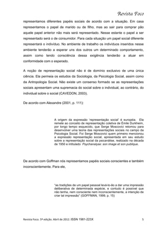 Revista Foco
representamos diferentes papéis sociais de acordo com a situação. Em casa
representamos o papel de marido ou de filho, mas ao sair para comprar pão
aquele papel anterior não mais será representado. Nesse estante o papel a ser
representado será o de consumidor. Para cada situação um papel social diferente
representará o indivíduo. No ambiente de trabalho os indivíduos inseridos nesse
ambiente tenderão a esperar uns dos outros um determinado comportamento,
assim como tendo consciência dessa exigência tenderão a atuar em
conformidade com o esperado.

A noção de representação social não é de domínio exclusivo de uma única
ciência. Ela permeia os estudos da Sociologia, da Psicologia Social, assim como
da Antropologia Social. Não existe um consenso formado se as representações
sociais apresentam uma supremacia do social sobre o individual, ao contrário, do
individual sobre o social (CAVEDON, 2003).

De acordo com Alexandre (2001, p. 111):




                                  A origem da expressão ‘representação social’ é européia. Ela
                                  remete ao conceito de representação coletiva de Émile Durkheim,
                                  por longo tempo esquecido, que Serge Moscovici retomou para
                                  desenvolver uma teoria das representações sociais no campo da
                                  Psicologia Social. Foi Serge Moscovici quem primeiro mencionou
                                  a expressão representação social, apresentada em seu estudo
                                  sobre a representação social da psicanálise, realizado na década
                                  de 1950 e intitulado Psychanalyse: son image et son publique.




De acordo com Goffman nós representamos papéis sociais conscientes e também
inconscientemente. Para ele,




                                  “as tradições de um papel pessoal levá-lo-ão a dar uma impressão
                                  deliberativa de determinada espécie, e contudo é possível que
                                  não tenha, nem consciente nem inconscientemente, a intenção de
                                  criar tal impressão” (GOFFMAN, 1999, p. 15)




Revista	
  Foco.	
  5º	
  edição.	
  Abril	
  de	
  2012.	
  ISSN 1981-223X	
                   5	
  
 